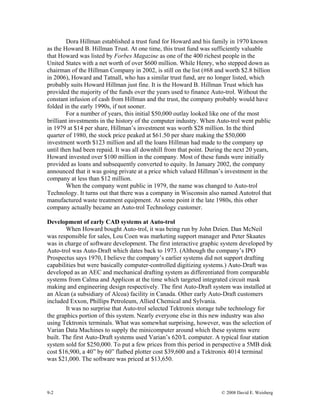 Dora Hillman established a trust fund for Howard and his family in 1970 known
as the Howard B. Hillman Trust. At one time, this trust fund was sufficiently valuable
that Howard was listed by Forbes Magazine as one of the 400 richest people in the
United States with a net worth of over $600 million. While Henry, who stepped down as
chairman of the Hillman Company in 2002, is still on the list (#68 and worth $2.8 billion
in 2006), Howard and Tatnall, who has a similar trust fund, are no longer listed, which
probably suits Howard Hillman just fine. It is the Howard B. Hillman Trust which has
provided the majority of the funds over the years used to finance Auto-trol. Without the
constant infusion of cash from Hillman and the trust, the company probably would have
folded in the early 1990s, if not sooner.
For a number of years, this initial $50,000 outlay looked like one of the most
brilliant investments in the history of the computer industry. When Auto-trol went public
in 1979 at $14 per share, Hillman’s investment was worth $28 million. In the third
quarter of 1980, the stock price peaked at $61.50 per share making the $50,000
investment worth $123 million and all the loans Hillman had made to the company up
until then had been repaid. It was all downhill from that point. During the next 20 years,
Howard invested over $100 million in the company. Most of these funds were initially
provided as loans and subsequently converted to equity. In January 2002, the company
announced that it was going private at a price which valued Hillman’s investment in the
company at less than $12 million.
When the company went public in 1979, the name was changed to Auto-trol
Technology. It turns out that there was a company in Wisconsin also named Autotrol that
manufactured waste treatment equipment. At some point it the late 1980s, this other
company actually became an Auto-trol Technology customer.
Development of early CAD systems at Auto-trol
When Howard bought Auto-trol, it was being run by John Dzien. Dan McNeil
was responsible for sales, Lou Coen was marketing support manager and Peter Skaates
was in charge of software development. The first interactive graphic system developed by
Auto-trol was Auto-Draft which dates back to 1973. (Although the company’s IPO
Prospectus says 1970, I believe the company’s earlier systems did not support drafting
capabilities but were basically computer-controlled digitizing systems.) Auto-Draft was
developed as an AEC and mechanical drafting system as differentiated from comparable
systems from Calma and Applicon at the time which targeted integrated circuit mask
making and engineering design respectively. The first Auto-Draft system was installed at
an Alcan (a subsidiary of Alcoa) facility in Canada. Other early Auto-Draft customers
included Exxon, Phillips Petroleum, Allied Chemical and Sylvania.
It was no surprise that Auto-trol selected Tektronix storage tube technology for
the graphics portion of this system. Nearly everyone else in this new industry was also
using Tektronix terminals. What was somewhat surprising, however, was the selection of
Varian Data Machines to supply the minicomputer around which these systems were
built. The first Auto-Draft systems used Varian’s 620/L computer. A typical four station
system sold for $250,000. To put a few prices from this period in perspective a 5MB disk
cost $16,900, a 40” by 60” flatbed plotter cost $39,600 and a Tektronix 4014 terminal
was $21,000. The software was priced at $13,650.
9-2 © 2008 David E. Weisberg
 