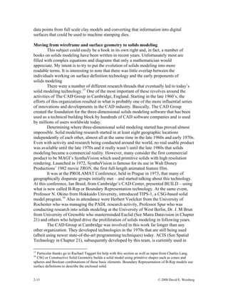 2-13 © 2008 David E. Weisberg
data points from full scale clay models and converting that information into digital
surfaces that could be used to machine stamping dies.
Moving from wireframe and surface geometry to solids modeling
This subject could easily be a book in its own right and, in fact, a number of
books on solids modeling have been written in recent years. Unfortunately most are
filled with complex equations and diagrams that only a mathematician would
appreciate. My intent is to try to put the evolution of solids modeling into more
readable terms. It is interesting to note that there was little overlap between the
individuals working on surface definition technology and the early proponents of
solids modeling
There were a number of different research threads that eventually led to today’s
solid modeling technology.15
One of the most important of these revolves around the
activities of The CAD Group in Cambridge, England. Starting in the late 1960’s, the
efforts of this organization resulted in what is probably one of the more influential series
of innovations and developments in the CAD industry. Basically, The CAD Group
created the foundation for the three-dimensional solids modeling software that has been
used as a technical building block by hundreds of CAD software companies and is used
by millions of users worldwide today.
Determining where three-dimensional solid modeling started has proved almost
impossible. Solid modeling research started in at least eight geographic locations
independently of each other, almost all at the same time in the late 1960s and early 1970s.
Even with activity and research being conducted around the world, no real usable product
was available until the late 1970s and it really wasn’t until the late 1980s that solids
modeling became a commercial reality. However, many consider the first commercial
product to be MAGI’s SynthaVision which used primitive solids with high resolution
rendering. Launched in 1972, SynthaVision is famous for its use in Walt Disney
Productions’ 1982 movie TRON, the first full-length animated feature film.
It was at the PROLAMAT Conference, held in Prague in 1973, that many of
geographically disparate groups initially met – and started talking about this technology.
At this conference, Ian Braid, from Cambridge’s CAD Center, presented BUILD – using
what is now called B-Rep or Boundary Representation technology. At the same event,
Professor N. Okino from Hokkaido University, introduced TIPS-1, a CSG-based solid
model program.16
Also in attendance were Herbert Voelcker from the University of
Rochester who was managing the PADL research activity, Professor Spur who was
conducting research into solids modeling at the University of West Berlin, Dr. J. M Brun
from University of Grenoble who masterminded Euclid (See Matra Datavision in Chapter
21) and others who helped drive the proliferation of solids modeling in following years.
The CAD Group at Cambridge was involved in this work far longer than any
other organization. They developed technologies in the 1970s that are still being used
(albeit using newer state-of-the-art programming techniques) today. ACIS (See Spatial
Technology in Chapter 21), subsequently developed by this team, is currently used in
15
Particular thanks go to Rachael Taggart for help with this section as well as input from Charles Lang.
16
CSG or Constructive Solid Geometry builds a solid model using primitive shapes such as cones and
spheres and Boolean combinations of these basic elements. Boundary Representation of B-Rep models use
surface definitions to describe the enclosed solid.
 