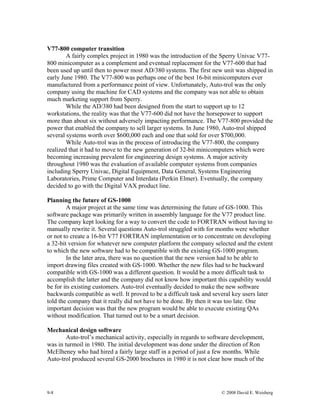 9-8 © 2008 David E. Weisberg
V77-800 computer transition
A fairly complex project in 1980 was the introduction of the Sperry Univac V77-
800 minicomputer as a complement and eventual replacement for the V77-600 that had
been used up until then to power most AD/380 systems. The first new unit was shipped in
early June 1980. The V77-800 was perhaps one of the best 16-bit minicomputers ever
manufactured from a performance point of view. Unfortunately, Auto-trol was the only
company using the machine for CAD systems and the company was not able to obtain
much marketing support from Sperry.
While the AD/380 had been designed from the start to support up to 12
workstations, the reality was that the V77-600 did not have the horsepower to support
more than about six without adversely impacting performance. The V77-800 provided the
power that enabled the company to sell larger systems. In June 1980, Auto-trol shipped
several systems worth over $600,000 each and one that sold for over $700,000.
While Auto-trol was in the process of introducing the V77-800, the company
realized that it had to move to the new generation of 32-bit minicomputers which were
becoming increasing prevalent for engineering design systems. A major activity
throughout 1980 was the evaluation of available computer systems from companies
including Sperry Univac, Digital Equipment, Data General, Systems Engineering
Laboratories, Prime Computer and Interdata (Perkin Elmer). Eventually, the company
decided to go with the Digital VAX product line.
Planning the future of GS-1000
A major project at the same time was determining the future of GS-1000. This
software package was primarily written in assembly language for the V77 product line.
The company kept looking for a way to convert the code to FORTRAN without having to
manually rewrite it. Several questions Auto-trol struggled with for months were whether
or not to create a 16-bit V77 FORTRAN implementation or to concentrate on developing
a 32-bit version for whatever new computer platform the company selected and the extent
to which the new software had to be compatible with the existing GS-1000 program.
In the later area, there was no question that the new version had to be able to
import drawing files created with GS-1000. Whether the new files had to be backward
compatible with GS-1000 was a different question. It would be a more difficult task to
accomplish the latter and the company did not know how important this capability would
be for its existing customers. Auto-trol eventually decided to make the new software
backwards compatible as well. It proved to be a difficult task and several key users later
told the company that it really did not have to be done. By then it was too late. One
important decision was that the new program would be able to execute existing QAs
without modification. That turned out to be a smart decision.
Mechanical design software
Auto-trol’s mechanical activity, especially in regards to software development,
was in turmoil in 1980. The initial development was done under the direction of Ron
McElheney who had hired a fairly large staff in a period of just a few months. While
Auto-trol produced several GS-2000 brochures in 1980 it is not clear how much of the
 