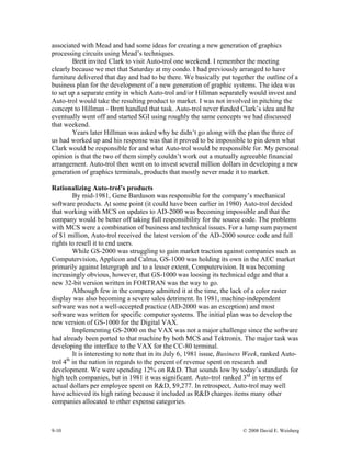 9-10 © 2008 David E. Weisberg
associated with Mead and had some ideas for creating a new generation of graphics
processing circuits using Mead’s techniques.
Brett invited Clark to visit Auto-trol one weekend. I remember the meeting
clearly because we met that Saturday at my condo. I had previously arranged to have
furniture delivered that day and had to be there. We basically put together the outline of a
business plan for the development of a new generation of graphic systems. The idea was
to set up a separate entity in which Auto-trol and/or Hillman separately would invest and
Auto-trol would take the resulting product to market. I was not involved in pitching the
concept to Hillman - Brett handled that task. Auto-trol never funded Clark’s idea and he
eventually went off and started SGI using roughly the same concepts we had discussed
that weekend.
Years later Hillman was asked why he didn’t go along with the plan the three of
us had worked up and his response was that it proved to be impossible to pin down what
Clark would be responsible for and what Auto-trol would be responsible for. My personal
opinion is that the two of them simply couldn’t work out a mutually agreeable financial
arrangement. Auto-trol then went on to invest several million dollars in developing a new
generation of graphics terminals, products that mostly never made it to market.
Rationalizing Auto-trol’s products
By mid-1981, Gene Barduson was responsible for the company’s mechanical
software products. At some point (it could have been earlier in 1980) Auto-trol decided
that working with MCS on updates to AD-2000 was becoming impossible and that the
company would be better off taking full responsibility for the source code. The problems
with MCS were a combination of business and technical issues. For a lump sum payment
of $1 million, Auto-trol received the latest version of the AD-2000 source code and full
rights to resell it to end users.
While GS-2000 was struggling to gain market traction against companies such as
Computervision, Applicon and Calma, GS-1000 was holding its own in the AEC market
primarily against Intergraph and to a lesser extent, Computervision. It was becoming
increasingly obvious, however, that GS-1000 was loosing its technical edge and that a
new 32-bit version written in FORTRAN was the way to go.
Although few in the company admitted it at the time, the lack of a color raster
display was also becoming a severe sales detriment. In 1981, machine-independent
software was not a well-accepted practice (AD-2000 was an exception) and most
software was written for specific computer systems. The initial plan was to develop the
new version of GS-1000 for the Digital VAX.
Implementing GS-2000 on the VAX was not a major challenge since the software
had already been ported to that machine by both MCS and Tektronix. The major task was
developing the interface to the VAX for the CC-80 terminal.
It is interesting to note that in its July 6, 1981 issue, Business Week, ranked Auto-
trol 4th
in the nation in regards to the percent of revenue spent on research and
development. We were spending 12% on R&D. That sounds low by today’s standards for
high tech companies, but in 1981 it was significant. Auto-trol ranked 3rd
in terms of
actual dollars per employee spent on R&D, $9,277. In retrospect, Auto-trol may well
have achieved its high rating because it included as R&D charges items many other
companies allocated to other expense categories.
 