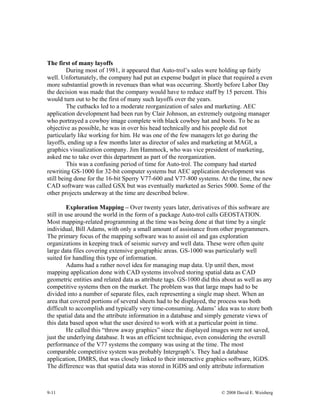 9-11 © 2008 David E. Weisberg
The first of many layoffs
During most of 1981, it appeared that Auto-trol’s sales were holding up fairly
well. Unfortunately, the company had put an expense budget in place that required a even
more substantial growth in revenues than what was occurring. Shortly before Labor Day
the decision was made that the company would have to reduce staff by 15 percent. This
would turn out to be the first of many such layoffs over the years.
The cutbacks led to a moderate reorganization of sales and marketing. AEC
application development had been run by Clair Johnson, an extremely outgoing manager
who portrayed a cowboy image complete with black cowboy hat and boots. To be as
objective as possible, he was in over his head technically and his people did not
particularly like working for him. He was one of the few managers let go during the
layoffs, ending up a few months later as director of sales and marketing at MAGI, a
graphics visualization company. Jim Hammock, who was vice president of marketing,
asked me to take over this department as part of the reorganization.
This was a confusing period of time for Auto-trol. The company had started
rewriting GS-1000 for 32-bit computer systems but AEC application development was
still being done for the 16-bit Sperry V77-600 and V77-800 systems. At the time, the new
CAD software was called GSX but was eventually marketed as Series 5000. Some of the
other projects underway at the time are described below.
Exploration Mapping – Over twenty years later, derivatives of this software are
still in use around the world in the form of a package Auto-trol calls GEOSTATION.
Most mapping-related programming at the time was being done at that time by a single
individual, Bill Adams, with only a small amount of assistance from other programmers.
The primary focus of the mapping software was to assist oil and gas exploration
organizations in keeping track of seismic survey and well data. These were often quite
large data files covering extensive geographic areas. GS-1000 was particularly well
suited for handling this type of information.
Adams had a rather novel idea for managing map data. Up until then, most
mapping application done with CAD systems involved storing spatial data as CAD
geometric entities and related data as attribute tags. GS-1000 did this about as well as any
competitive systems then on the market. The problem was that large maps had to be
divided into a number of separate files, each representing a single map sheet. When an
area that covered portions of several sheets had to be displayed, the process was both
difficult to accomplish and typically very time-consuming. Adams’ idea was to store both
the spatial data and the attribute information in a database and simply generate views of
this data based upon what the user desired to work with at a particular point in time.
He called this “throw away graphics” since the displayed images were not saved,
just the underlying database. It was an efficient technique, even considering the overall
performance of the V77 systems the company was using at the time. The most
comparable competitive system was probably Intergraph’s. They had a database
application, DMRS, that was closely linked to their interactive graphics software, IGDS.
The difference was that spatial data was stored in IGDS and only attribute information
 
