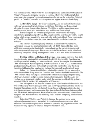9-12 © 2008 David E. Weisberg
was stored in DMRS. Where Auto-trol had strong sales and technical support such as in
Calgary, Canada, the company was able to compete effectively with Intergraph. For
many years, the company’s exploration mapping software was the best selling Auto-trol
product in Canada. Eventually, its development and support was moved to Calgary.
Architectural Design – By today’s standards, Auto-trol’s architectural design
software was extremely crude. It could just do basic floor plans and disassociated
elevation drawings. In spite of the fact that GS-1000 was nothing more than a power
drafting system, there were a number of large architectural firms using it.
For several years the company put significant resources into developing
architectural space planning software. The concept was that an architect would be able to
define which groups needed to be near each other and which did not. As an example, the
CEO’s office needed to be near the board room but neither needed to be near the
cafeteria.
The software would analytically determine an optimum floor plan layout.
Although it sounded like a natural application for GS-1000, it proved to be a more
difficult program to write than initially contemplated and the market for this type of
software never really developed. The architectural drafting software, on the other hand,
eventually turned into a fairly decent product called PLAN, once Series 5000 matured.
Drafting Utilities and Schematic Drawings – One success story was Auto-trol’s
introduction of a set of drafting utilities called A-PLUS, developed by Dave Peverley
working with Chris McGary. As mentioned earlier, one of the strongest features of GS-
1000 was its Quick Action capability. A-PLUS consisted of a set of QAs that facilitated
production drafting. It was a fairly simple concept yet it was the first time that these
functions had been pulled together in a package that was made available to all users.
In late 1981 Auto-trol established a relationship with Jim Fox, an independent
software developer living in the San Francisco area. Fox had developed some useful GS-
1000 software while working as a contractor for Exxon including a package for doing
electrical schematics and process and instrumentation diagrams (P&IDs). Auto-trol
worked out an agreement with Fox under which the company would sell this software
renamed RAP-EL and RAP-ID and pay him a 50% royalty.
The assumption at the time was that this would be an interim solution until Auto-
trol could develop its own packages in this area. In retrospect, the royalty rate was far too
high and the packages needed substantially more cleanup and documentation by Auto-
trol than the company had contemplated. But Auto-trol needed software in this area fast
and this was one way to get there. Those of us involved at the time never expected that
ten years later Auto-trol would still be selling Fox’s software and paying him substantial
royalties.
In the late 1990s Fox sued Auto-trol claiming the company owed him a
substantial amount of money, particularly in regards to maintenance revenue it had
collected from numerous government accounts. Eventually, the judge threw out the case
because too long a period of time had transpired before Fox sued.
 