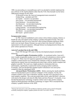 9-15 © 2008 David E. Weisberg
1000, was proceeding at a reasonable pace and it was decided to initially implement the
new software on the Apollo platform rather than the VAX. Don Zurstadt was the Series
5000 project manager for this effort.
At this point in time, the Auto-trol management team consisted of:
Graham King – president and CEO
Joe Zemke – executive vice president
Jerry Sisson – vice president/international
Gene Barduson – vice president/sales
Jim Hammock – vice president/marketing
Paul Jerde – vice president/finance
Carnig Izmirian – vice president/field engineering
Bob McFarland – vice president/international
Art Minich – vice president/R&D
Bill Taylor – general council
European joint venture
In 1981 Auto-trol established a joint venture with an Italian company, Selenia, to
handle the sales and support of the company’s products throughout Europe. This joint
venture basically took over all of Auto-trol’s then existing European operations which
really were not much. Denny Chrismer was sent to Italy to be Auto-trol’s full-time
representative in the joint operation. Although Selenia was headquartered in Rome, the
joint venture operated out of Genoa.
Auto-trol’s product line in the mid 1980s
From 1983 through 1985 some of the key development projects included the
following:
Advanced Graphics Workstation (AGW) – As mentioned earlier, Auto-trol’s
most visually recognizable product was its CC-80 series of workstations as shown earlier
in Figure 9.1. When Auto-trol signed an agreement to OEM Apollo workstations, the
company’s initial reaction was to maintain the continuity of these workstations by simply
replacing the original Auto-trol manufactured control logic with the Apollo computer and
graphics controller. The result was a highly productive workstation that was,
unfortunately, significantly overpriced for newly emerging market conditions.
Eventually, Auto-trol decided that standard Apollo workstations were more price
competitive than the repackaged AGW.
Advanced Raster Workstation (ARW) – Before selecting the Apollo platform,
Auto-trol had decided to port its software to Digital’s VAX computer. For this, the
company needed a color raster workstation. Initially, the plan was to develop its own
raster graphics capability. This work proceeded rather slowly under Bill Brett’s direction
with much of the design work done by Mho Salim and Jerry Peterson4
. Eventually, it was
decided that third party technology would be a better route to take and the company
signed an OEM agreement with Raster Technology in August 1982 to incorporate that
company’s graphics hardware in the ARW.
4
Peterson left Auto-trol to work with Art Minch at Tektronix and then went to work for Intergraph,
eventually running that company’s graphics product line until it was sold to 3D Labs.
 
