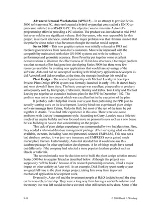 9-16 © 2008 David E. Weisberg
Advanced Personal Workstation (APW/15) – In an attempt to provide Series
5000 software on a PC, Auto-trol created a hybrid system that consisted of a UNIX co-
processor installed in a MS-DOS PC. The objective was to minimize Auto-trol’s
programming effort in providing a PC solution. The product was introduced in mid-1985
but never sold in any significant volume. Bob Stevenson, who was responsible for this
project, in a recent interview, stated that the major problem was that Hillman insisted that
the price be about twice what Stevenson thought the market would support.
Series 5000 – This new graphics system was initially released in 1983 and
received good reviews from Auto-trol’s customers. Most were impressed with the
compatibility maintained with older GS-1000 systems and with the software’s
performance and geometric accuracy. Dave Peverley put together some excellent
demonstrations to illustrate the effectiveness of 32-bit data structures. One major problem
was that so much effort had gone into developing Series 5000 that there were few
resources available for creating new applications that would take advantage of the
software. Auto-trol had no concept of working with third party application developers as
did Autodesk and did not realize, at the time, the strategic handicap this would be.
Plant Design – The research partnership with Michael Leesley to develop a
Process Plant Design (PPD) system was formally launched in early 1984. It started badly
and went downhill from there. The basic concept was excellent, comparable to products
subsequently sold by Intergraph, CADcenter, Bentley and Rebis. Tom Curry and Michael
Leesley put together an extensive business plan for the PPD in December 1982. The
problem was not in the concept which was excellent but in the execution of the plan.
It probably didn’t help that it took over a year from publishing the PPD plan to
actually starting work on its development. Leesley hired one experienced plant design
software manager from Calma, Malcolm Hall, but most of the rest of the team he put
together in Austin, Texas had little experience in this area. There were also some
problems with Leesley’s management style. According to Curry, Leesley was a little too
much of an empire builder and was focused more on personal issues such as a new house
he was building in Austin than concentrating on the project.
This lack of plant design experience was compounded by two bad decisions. First,
they needed a relational database management package. After surveying what was then
available, the team, including Auto-trol personnel, selected EMPRESS. This was not a
bad database product, it was just very immature and EMPRESS never gained much
marketplace traction. Unfortunately, Auto-trol decided that it would also use this
database package for other application development. A lot of things might have turned
out differently if the company had selected a more popular database product such as
Oracle or Informix.
The second mistake was the decision not to build the plant design solution around
Series 5000 but to acquire Tricad as described below. Although this project was
supposedly “off the books” because of its research partnership structure, it had a major
impact on other activity at Auto-trol. As an example, Dick Burkley spent nearly a year
assigned full time to the plant design project, taking him away from important
mechanical application development work.
Eventually, Auto-trol and the investment people at H&Q decided to pull the plug
on the research partnership. They were a long way from having a workable solution and
the money that was left would not have covered what still needed to be done. Some of the
 