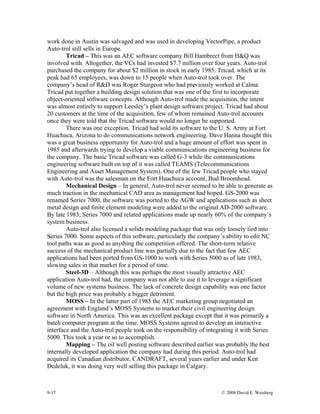 9-17 © 2008 David E. Weisberg
work done in Austin was salvaged and was used in developing VectorPipe, a product
Auto-trol still sells in Europe.
Tricad – This was an AEC software company Bill Hambrect from H&Q was
involved with. Altogether, the VCs had invested $7.7 million over four years. Auto-trol
purchased the company for about $2 million in stock in early 1985. Tricad, which at its
peak had 65 employees, was down to 15 people when Auto-trol took over. The
company’s head of R&D was Roger Sturgeon who had previously worked at Calma.
Tricad put together a building design solution that was one of the first to incorporate
object-oriented software concepts. Although Auto-trol made the acquisition, the intent
was almost entirely to support Leesley’s plant design software project. Tricad had about
20 customers at the time of the acquisition, few of whom remained Auto-trol accounts
once they were told that the Tricad software would no longer be supported.
There was one exception. Tricad had sold its software to the U. S. Army at Fort
Huachuca, Arizona to do communications network engineering. Dave Hanna thought this
was a great business opportunity for Auto-trol and a huge amount of effort was spent in
1985 and afterwards trying to develop a viable communications engineering business for
the company. The basic Tricad software was called G-3 while the communications
engineering software built on top of it was called TEAMS (Telecommunications
Engineering and Asset Management System). One of the few Tricad people who stayed
with Auto-trol was the salesman on the Fort Huachuca account, Bud Broomhead.
Mechanical Design – In general, Auto-trol never seemed to be able to generate as
much traction in the mechanical CAD area as management had hoped. GS-2000 was
renamed Series 7000, the software was ported to the AGW and applications such as sheet
metal design and finite element modeling were added to the original AD-2000 software.
By late 1983, Series 7000 and related applications made up nearly 60% of the company’s
system business.
Auto-trol also licensed a solids modeling package that was only loosely tied into
Series 7000. Some aspects of this software, particularly the company’s ability to edit NC
tool paths was as good as anything the competition offered. The short-term relative
success of the mechanical product line was partially due to the fact that few AEC
applications had been ported from GS-1000 to work with Series 5000 as of late 1983,
slowing sales in that market for a period of time.
Steel-3D – Although this was perhaps the most visually attractive AEC
application Auto-trol had, the company was not able to use it to leverage a significant
volume of new systems business. The lack of concrete design capability was one factor
but the high price was probably a bigger detriment.
MOSS – In the latter part of 1985 the AEC marketing group negotiated an
agreement with England’s MOSS Systems to market their civil engineering design
software in North America. This was an excellent package except that it was primarily a
batch computer program at the time. MOSS Systems agreed to develop an interactive
interface and the Auto-trol people took on the responsibility of integrating it with Series
5000. This took a year or so to accomplish.
Mapping – The oil well posting software described earlier was probably the best
internally developed application the company had during this period. Auto-trol had
acquired its Canadian distributor, CANDRAFT, several years earlier and under Ken
Dedeluk, it was doing very well selling this package in Calgary.
 