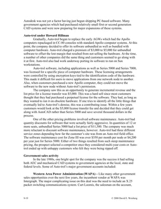 9-19 © 2008 David E. Weisberg
Autodesk was not yet a factor having just begun shipping PC-based software. Many
government agencies which had purchased relatively small first or second generation
CAD systems and were now preparing for major expansions of these systems.
Auto-trol under Howard Hillman
Gradually, Auto-trol began to replace the early AGWs which had the Apollo
computers repackaged in CC-80 consoles with standard Apollo computer systems. At this
point, the company decided to offer its software unbundled as well as bundled with
computer hardware. Auto-trol charged a premium of $3,000 to $5,000 for unbundled
software to offset the lost margin that resulted from not selling the hardware. At the time,
a number of other companies did the same thing and customers seemed to go along with
it at first. Auto-trol also had work underway porting its software to run on Sun
workstations.
Auto-trol software, including applications as well as Series 5000 and Series 7000,
was licensed for a specific piece of computer hardware. These licensing arrangements
were controlled by using encryption keys tied to the identification code of the hardware.
This made it difficult for users to move applications from one network node to another.
Also, when customers purchased a new Apollo computer, they could not move the
software to the new node without Auto-trol’s permission.
The company saw this as an opportunity to generate incremental revenue and the
list price for a license transfer was $5,000. This was a hard sell since most customers
thought that they had purchased a perpetual license for the software. They had, as long as
they wanted to run it on obsolete hardware. If one tries to identify all the little things that
eventually led to Auto-trol’s demise, this was a contributing issue. Within a few years
customers would look at the $5,000 license transfer fee and decided that they could get
along with AutoCAD rather than Series 5000 and save several thousand dollars in the
process.
One of the other pricing problems involved software maintenance. Auto-trol had
quantity discounts for software that were actually fairly aggressive. In quantities of 12 or
more seats, unbundled Series 5000 had a list price of $11,500. The company was much
more reluctant to discount software maintenance, however. Auto-trol had three different
service zones depending how far the customer’s site was from an Auto-trol field office.
The software maintenance cost for Zone III was over $350 per month per node or $4,200
per year just for Series 5000. Either of two things resulted from such steep maintenance
pricing, the prospect selected a competitor once they considered multi-year costs or Auto-
trol ended up with unhappy customers who felt they were being ripped off.
Government sales activity
In the late 1980s, one bright spot for the company was the success it had selling
both AEC and mechanical CAD systems to government agencies at the local, state and
federal levels. Some of Auto-trol’s major government accounts included:
Western Area Power Administration (WAPA) – Like many other government
sales opportunities over the next few years, the incumbent vendor at WAPA was
Intergraph. The major complicating issue on this deal was the need to include an X.25
packet switching communications system. Curt Loomis, the salesman on the account,
 
