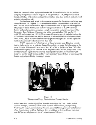 9-20 © 2008 David E. Weisberg
identified communications equipment from GT&E that would handle the task and the
company incorporated it into its proposal. It was probably a $150,000 portion of what
turned out to be a $4.2 million contract. It was the first time Auto-trol took on this type of
systems integration work.
Another issue, as it would be in numerous accounts for the next several years, was
that the Request For Proposal (RFP) was oriented around a minicomputer-type solution
and Auto-trol had to justify that its Apollo workstations were an equal or better approach.
The proposed Series 5000 system included a major installation at WAPA’s Denver
facility and smaller systems, some just a single workstation, scatter around most of the
West other than California. Altogether, the initial contract in late 1986 was for 29
AGW/22 workstations and 15 NSP/32 servers at 13 separate sites. It included options for
50 additional workstations that had the potential to add another $5 million to the contract
value. WAPA never executed all the available options although it did order a significant
number of additional workstations from Auto-trol.
WAPA was Auto-trol’s first big win in the government area. They told Loomis
that we had won but not to make the fact public until they released the information to the
press. Loomis, Hillman and I went out to WAPA’s office in the Denver West Office Park
to witness the signing of the contract. When we got back to Auto-trol, Jerry Sisson called
all the employees together for a company meeting in the cafeteria. Everyone thought
there was another layoff coming and they were extremely pleased when he announced the
largest contract award in the company’s history.
Figure 18
Western Area Power Administration Contract Signing
Seated: Don Ray, contracting officer, Western: standing (I-r ): Curt Loomis, senior
account manager, Auto-trol; Tom Weaver, assistant administrator for engineering,
Western; Bill Clagett, administrator, Western; Howard Hillman, president and chairman
of the board, Auto-trol; Dave Weisberg, director of Federal Systems Group, Auto-trol;
and Will Jacoby, chairman, technical evaluation panel, Western
 