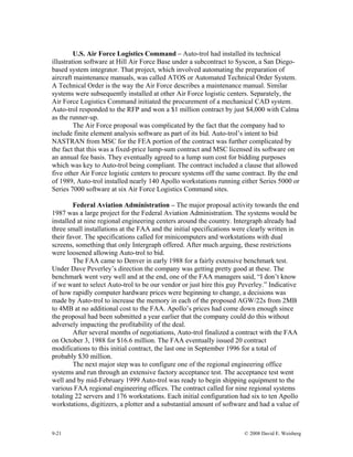 9-21 © 2008 David E. Weisberg
U.S. Air Force Logistics Command – Auto-trol had installed its technical
illustration software at Hill Air Force Base under a subcontract to Syscon, a San Diego-
based system integrator. That project, which involved automating the preparation of
aircraft maintenance manuals, was called ATOS or Automated Technical Order System.
A Technical Order is the way the Air Force describes a maintenance manual. Similar
systems were subsequently installed at other Air Force logistic centers. Separately, the
Air Force Logistics Command initiated the procurement of a mechanical CAD system.
Auto-trol responded to the RFP and won a $1 million contract by just $4,000 with Calma
as the runner-up.
The Air Force proposal was complicated by the fact that the company had to
include finite element analysis software as part of its bid. Auto-trol’s intent to bid
NASTRAN from MSC for the FEA portion of the contract was further complicated by
the fact that this was a fixed-price lump-sum contract and MSC licensed its software on
an annual fee basis. They eventually agreed to a lump sum cost for bidding purposes
which was key to Auto-trol being compliant. The contract included a clause that allowed
five other Air Force logistic centers to procure systems off the same contract. By the end
of 1989, Auto-trol installed nearly 140 Apollo workstations running either Series 5000 or
Series 7000 software at six Air Force Logistics Command sites.
Federal Aviation Administration – The major proposal activity towards the end
1987 was a large project for the Federal Aviation Administration. The systems would be
installed at nine regional engineering centers around the country. Intergraph already had
three small installations at the FAA and the initial specifications were clearly written in
their favor. The specifications called for minicomputers and workstations with dual
screens, something that only Intergraph offered. After much arguing, these restrictions
were loosened allowing Auto-trol to bid.
The FAA came to Denver in early 1988 for a fairly extensive benchmark test.
Under Dave Peverley’s direction the company was getting pretty good at these. The
benchmark went very well and at the end, one of the FAA managers said, “I don’t know
if we want to select Auto-trol to be our vendor or just hire this guy Peverley.” Indicative
of how rapidly computer hardware prices were beginning to change, a decisions was
made by Auto-trol to increase the memory in each of the proposed AGW/22s from 2MB
to 4MB at no additional cost to the FAA. Apollo’s prices had come down enough since
the proposal had been submitted a year earlier that the company could do this without
adversely impacting the profitability of the deal.
After several months of negotiations, Auto-trol finalized a contract with the FAA
on October 3, 1988 for $16.6 million. The FAA eventually issued 20 contract
modifications to this initial contract, the last one in September 1996 for a total of
probably $30 million.
The next major step was to configure one of the regional engineering office
systems and run through an extensive factory acceptance test. The acceptance test went
well and by mid-February 1999 Auto-trol was ready to begin shipping equipment to the
various FAA regional engineering offices. The contract called for nine regional systems
totaling 22 servers and 176 workstations. Each initial configuration had six to ten Apollo
workstations, digitizers, a plotter and a substantial amount of software and had a value of
 