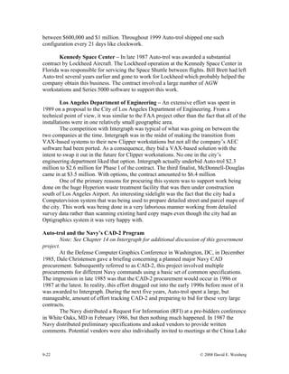 9-22 © 2008 David E. Weisberg
between $600,000 and $1 million. Throughout 1999 Auto-trol shipped one such
configuration every 21 days like clockwork.
Kennedy Space Center – In late 1987 Auto-trol was awarded a substantial
contract by Lockheed Aircraft. The Lockheed operation at the Kennedy Space Center in
Florida was responsible for servicing the Space Shuttle between flights. Bill Brett had left
Auto-trol several years earlier and gone to work for Lockheed which probably helped the
company obtain this business. The contract involved a large number of AGW
workstations and Series 5000 software to support this work.
Los Angeles Department of Engineering – An extensive effort was spent in
1989 on a proposal to the City of Los Angeles Department of Engineering. From a
technical point of view, it was similar to the FAA project other than the fact that all of the
installations were in one relatively small geographic area.
The competition with Intergraph was typical of what was going on between the
two companies at the time. Intergraph was in the midst of making the transition from
VAX-based systems to their new Clipper workstations but not all the company’s AEC
software had been ported. As a consequence, they bid a VAX-based solution with the
intent to swap it out in the future for Clipper workstations. No one in the city’s
engineering department liked that option. Intergraph actually underbid Auto-trol $2.3
million to $2.6 million for Phase I of the contract. The third finalist, McDonnell-Douglas
came in at $3.5 million. With options, the contract amounted to $6.4 million
One of the primary reasons for procuring this system was to support work being
done on the huge Hyperion waste treatment facility that was then under construction
south of Los Angeles Airport. An interesting sidelight was the fact that the city had a
Computervision system that was being used to prepare detailed street and parcel maps of
the city. This work was being done in a very laborious manner working from detailed
survey data rather than scanning existing hard copy maps even though the city had an
Optigraphics system it was very happy with.
Auto-trol and the Navy’s CAD-2 Program
Note: See Chapter 14 on Intergraph for additional discussion of this government
project.
At the Defense Computer Graphics Conference in Washington, DC, in December
1985, Dale Christensen gave a briefing concerning a planned major Navy CAD
procurement. Subsequently referred to as CAD-2, this project involved multiple
procurements for different Navy commands using a basic set of common specifications.
The impression in late 1985 was that the CAD-2 procurement would occur in 1986 or
1987 at the latest. In reality, this effort dragged out into the early 1990s before most of it
was awarded to Intergraph. During the next five years, Auto-trol spent a large, but
manageable, amount of effort tracking CAD-2 and preparing to bid for these very large
contracts.
The Navy distributed a Request For Information (RFI) at a pre-bidders conference
in White Oaks, MD in February 1986, but then nothing much happened. In 1987 the
Navy distributed preliminary specifications and asked vendors to provide written
comments. Potential vendors were also individually invited to meetings at the China Lake
 
