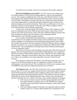 9-25 © 2008 David E. Weisberg
As it had for over a decade, Auto-trol was focused on three market segments:
Electronic Publishing Systems (EPS) – By 1991 Auto-trol was selling nearly
$12 million annually in EPS systems including hardware, software and maintenance
services. The company’s flagship product in this area, Tech Illustrator PLUS, was the
best package then available for high-end technical illustration and is still being sold by
Auto-trol today. The problem was always that this was a small niche market and there
were limited opportunities to expand the demand for high-end systems outside of the
defense/aerospace and automotive industries. There were over 600 copies of Auto-trol’s
illustration software in use around the world in the early 1990s at companies such as
Ford, General Motors, Pratt & Whitney and Boeing.
A major issue involving both the EPS and AEC efforts of the company was that
both were dependent upon Series 5000 and there had not been a major release of this
software since 1988. In the interim, much of the Series 5000 development resources had
been consumed by efforts to port the software to Sun workstations and the
implementation of an X-Windows graphics interface.
As an example of development interrelationships, a competitive shortcoming of
Tech Illustrator was its inability to handle continuous tone scanned images. In order to
add this capability to Tech Illustrator some fundamental enhancements to Series 5000
were needed. One reason for the lack of progress with Series 5000 was that the company
had been working for over a year on a replacement to both Series 5000 and Series 7000
called Gemini. Auto-trol had difficulty defining what Gemini should be and the project
was never adequately staffed.
While some of Auto-trol’s data translators were quite good, others left much to be
desired. The most awkward situation involved IGES which required a user to import the
IGES file into Series 7000 and then translate the Series 7000 file into Series 5000 using a
direct translator. Although it was possible to make most of these steps transparent to the
user, if there was a problem it was nearly impossible to pin down where the error
occurred.
In an attempt to increase the EPS market, Auto-trol began marketing a low cost
version of its illustration software on top of a stripped down version of Series 5000.
Unfortunately, it never did sell well. This was followed in 1991 by a new package called
TI EXPRESS which sold for $10,000, about half the cost of TI PLUS.
AEC Business Unit - The AEC side of Auto-trol’s story is more complicated. For
the prior four or five years, the company had moved first in one direction then in another.
Auto-trol had great plans for database-centric modeling solutions that could be used to
design process plants and manage industrial facilities. The problem was that the company
simply did not execute well in implementing these ideas. Some of the issues that had
adversely impacted Auto-trol’s ability to develop a suite of quality applications included:
• If the money and time invested in the MLC project described earlier had
been spent internally on products such as VECTORPIPE the company
would have been much further along in developing a quality process plant
design solution.
• After the company acquired Tricad there was significant indecision about
whether Tricad’s G-3 or Series 5000 should be the CAD platform of the
 