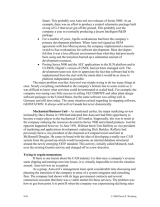 9-26 © 2008 David E. Weisberg
future. This probably cost Auto-trol two releases of Series 5000. As an
example, there was an effort to produce a control schematics package built
on top of G-3 that never got off the ground. This probably cost the
company a year in eventually producing a decent Intelligent P&ID
package.
• For a number of years, Apollo workstations had been the company’s
primary development platform. When Auto-trol signed an OEM
agreement with Sun Microsystems, the company implemented a massive
switch to Sun workstations for software development. Most developers
felt that it was a less efficient environment than what they had previously
been using and the transition burned up a substantial amount of
development resources.
• Porting Series 5000 and the AEC applications to the SUN platform and to
ULTRIX, Digital’s version of UNIX, had not been managed well. The
development team was slow to appreciate the fact that software had to be
implemented from the start with the intent that it would be as close to
platform independent as possible.
The major problem was that Auto-trol was simply trying to do too many things at
once. Nearly everything contributed to the company’s bottom line to some extent so it
was difficult to know what activities could be terminated or scaled back. For example, the
company was seeing very little success in selling VECTORPIPE and other plant design
software packages in the United States, but the same software was selling well in
Germany and still does today. The same situation existed regarding its mapping software,
GEOSTATION. It always sold well in Canada but never domestically.
Mechanical Business Unit – As mentioned earlier, the major marketing review
initiated by Dave Hanna in 1990 had indicated that Auto-trol had little opportunity to
become a major player in the mechanical CAD market. Supposedly, this was to result in
the company reducing the resources devoted to Series 7000 and related products. Just the
opposite happened however. In June 1991, Hillman hired Tom Rafferty as vice president
of marketing and applications development, replacing Dick Burkley. Rafferty had
previously been a vice president of development at Computervision and later at
McDonnell Douglas. He came on board with the idea of developing a totally new CAD
system from the ground up which would incorporate an internal database structured
around the newly emerging STEP standard. This activity, initially called Monarch, took
over the existing Gemini activity and charged off in a new direction.
Trying to regain momentum
If there is one truism about the CAD industry it is that once a company’s revenue
starts slipping and earnings turn into losses, it is virtually impossible to turn the situation
around. Auto-trol was no exception.
As a group, Auto-trol’s management team spent considerable time discussing and
planning the transition of the company to more of a system integrator and consulting
firm. The company had shown with its large government contracts and several
commercial accounts that there was a viable market for these services. The problem was
how to get from point A to point B when the company was experiencing declining sales
 