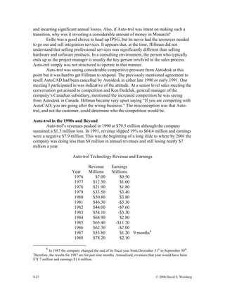 9-27 © 2008 David E. Weisberg
and incurring significant annual losses. Also, if Auto-trol was intent on making such a
transition, why was it investing a considerable amount of money in Monarch?
Erdle was a good choice to head up IPSG, but he never had the resources needed
to go out and sell integration services. It appears that, at the time, Hillman did not
understand that selling professional services was significantly different than selling
hardware and software products. In a consulting environment, the person who typically
ends up as the project manager is usually the key person involved in the sales process.
Auto-trol simply was not structured to operate in that manner.
Auto-trol was seeing considerable competitive pressure from Autodesk at this
point but it was hard to get Hillman to respond. The previously mentioned agreement to
resell AutoCAD had been cancelled by Autodesk in either late 1990 or early 1991. One
meeting I participated in was indicative of the attitude. At a senior level sales meeting the
conversation got around to competition and Ken Dedeluk, general manager of the
company’s Canadian subsidiary, mentioned the increased competition he was seeing
from Autodesk in Canada. Hillman became very upset saying “If you are competing with
AutoCAD, you are going after the wrong business.” The misconception was that Auto-
trol, and not the customer, could determine who the competition would be.
Auto-trol in the 1990s and Beyond
Auto-trol’s revenues peaked in 1990 at $79.5 million although the company
sustained a $1.3 million loss. In 1991, revenue slipped 19% to $64.4 million and earnings
were a negative $7.9 million. This was the beginning of a long slide to where by 2001 the
company was doing less than $8 million in annual revenues and still losing nearly $7
million a year.
Auto-trol Technology Revenue and Earnings
Year
Revenue
Millions
Earnings
Millions
1976 $7.00 $0.50
1977 $12.50 $1.60
1978 $21.90 $1.80
1979 $33.50 $3.40
1980 $50.80 $3.80
1981 $46.30 -$3.30
1982 $44.00 -$7.60
1983 $54.10 -$3.30
1984 $68.90 $2.80
1985 $65.40 -$11.70
1986 $62.30 -$7.00
1987 $53.80 $1.20 9 months6
1988 $78.20 $2.10
6
In 1987 the company changed the end of its fiscal year from December 31st
to September 30th
.
Therefore, the results for 1987 are for just nine months. Annualized, revenues that year would have been
$71.7 million and earnings $1.6 million.
 