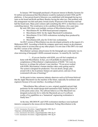 In January 1987 Intergraph purchased a 50 percent interest in Bentley Systems for
$3 million and announced that MicroStation would be marketed on both UNIX and PC
platforms. A four-person board of directors was established with Intergraph having two
seats on the board and Keith and Barry Bentley having the other two. One problem with
this arrangement was that each party owned exactly 50 percent of the business and had
half the board seats. Many joint ventures split something like 49/51 so that there is a clear
controlling interest. This would prove to be a problem for Bentley a few years later.
By mid-1989, there were multiple versions of MicroStation being sold:3
• MicroStation PC for DOS-based personal computers.
• MicroStation MAC for the Apple Macintosh II workstation.
• MicroStation 32 for UNIX workstations including those produced by
Intergraph.
• MicroStation GIS, also for 32-bit Unix workstations.
An OS/2 version of MicroStation was also developed, primarily at the request of a
Midwestern DOT. According to Keith the company spent more money on development
with less return in revenue than on any other project. It is not clear if this DOT ever used
the OS/2 version of the software.4
MicroStation’s primary attractiveness for the Intergraph user community was its
close mirroring of Intergraph’s IGDS command structure. As stated by Dr. Joel Orr:
“….If you are familiar with IGDS, you will feel completely at
home with MicroStation. In fact, you will probably be amazed at the
completeness of MicroStation’s implementation of IGDS.” Orr went on,
however, to critique the software’s user interface. “If you never worked
with IGDS, Microstation’s human interface takes some getting used to.
The system is designed for production. You can sketch, design, play
around with it, but its primary features are speed, power, and ease of use
(contrasted with ease of learning).”5
At this point in time, numerous industry observers such as Ed Forrest believed
that the Apple Macintosh was the machine of the future, especially for architects and
engineers because of its user interface. According to Forrest:
“MicroStation Mac software is a new, original, popularly-priced, high
performer for the model-design-draft automation field. Nothing I know of
at this point comes close. The software behaves as if the Macintosh was
designed exclusively for it; while the Macintosh acts as if a software
worthy of its capabilities as a ‘humanized’ engineering workstation is
finally here.”6
At the time, MS-DOS PC and UNIX workstation interfaces were keyboard
intensive compared to the mouse-driven Macintosh. Porting MicroStation to the
3
A-E-C Automation Newsletter, August/September 1989, Pg.13
4
Interview with Keith Bentley, June 29, 2006
5
A-E-C Automation Newsletter, August/September 1989, Pg.19
6
A-E-C Automation Newsletter, August/September 1989, Pg.20
10-2 © 2008 David E. Weisberg
 