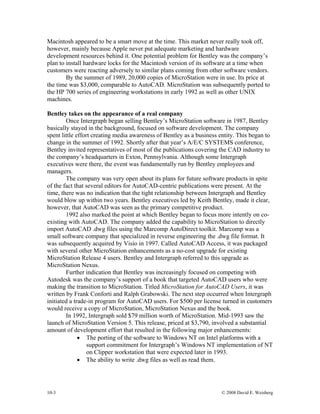 10-3 © 2008 David E. Weisberg
Macintosh appeared to be a smart move at the time. This market never really took off,
however, mainly because Apple never put adequate marketing and hardware
development resources behind it. One potential problem for Bentley was the company’s
plan to install hardware locks for the Macintosh version of its software at a time when
customers were reacting adversely to similar plans coming from other software vendors.
By the summer of 1989, 20,000 copies of MicroStation were in use. Its price at
the time was $3,000, comparable to AutoCAD. MicroStation was subsequently ported to
the HP 700 series of engineering workstations in early 1992 as well as other UNIX
machines.
Bentley takes on the appearance of a real company
Once Intergraph began selling Bentley’s MicroStation software in 1987, Bentley
basically stayed in the background, focused on software development. The company
spent little effort creating media awareness of Bentley as a business entity. This began to
change in the summer of 1992. Shortly after that year’s A/E/C SYSTEMS conference,
Bentley invited representatives of most of the publications covering the CAD industry to
the company’s headquarters in Exton, Pennsylvania. Although some Intergraph
executives were there, the event was fundamentally run by Bentley employees and
managers.
The company was very open about its plans for future software products in spite
of the fact that several editors for AutoCAD-centric publications were present. At the
time, there was no indication that the tight relationship between Intergraph and Bentley
would blow up within two years. Bentley executives led by Keith Bentley, made it clear,
however, that AutoCAD was seen as the primary competitive product.
1992 also marked the point at which Bentley began to focus more intently on co-
existing with AutoCAD. The company added the capability to MicroStation to directly
import AutoCAD .dwg files using the Marcomp AutoDirect toolkit. Marcomp was a
small software company that specialized in reverse engineering the .dwg file format. It
was subsequently acquired by Visio in 1997. Called AutoCAD Access, it was packaged
with several other MicroStation enhancements as a no-cost upgrade for existing
MicroStation Release 4 users. Bentley and Intergraph referred to this upgrade as
MicroStation Nexus.
Further indication that Bentley was increasingly focused on competing with
Autodesk was the company’s support of a book that targeted AutoCAD users who were
making the transition to MicroStation. Titled MicroStation for AutoCAD Users, it was
written by Frank Conforti and Ralph Grabowski. The next step occurred when Intergraph
initiated a trade-in program for AutoCAD users. For $500 per license turned in customers
would receive a copy of MicroStation, MicroStation Nexus and the book.
In 1992, Intergraph sold $79 million worth of MicroStation. Mid-1993 saw the
launch of MicroStation Version 5. This release, priced at $3,790, involved a substantial
amount of development effort that resulted in the following major enhancements:
• The porting of the software to Windows NT on Intel platforms with a
support commitment for Intergraph’s Windows NT implementation of NT
on Clipper workstation that were expected later in 1993.
• The ability to write .dwg files as well as read them.
 