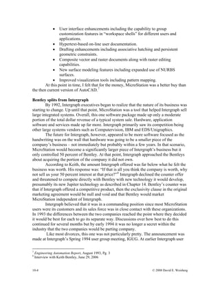 10-4 © 2008 David E. Weisberg
• User interface enhancements including the capability to group
customization features in “workspace shells” for different users and
applications.
• Hypertext-based on-line user documentation.
• Drafting enhancements including associative hatching and persistent
geometric constraints.
• Composite vector and raster documents along with raster editing
capabilities.
• New surface modeling features including expanded use of NURBS
surfaces.
• Improved visualization tools including pattern mapping.
At this point in time, I felt that for the money, MicroStation was a better buy than
the then current version of AutoCAD.7
Bentley splits from Intergraph
By 1992, Intergraph executives began to realize that the nature of its business was
starting to change. Up until that point, MicroStation was a tool that helped Intergraph sell
large integrated systems. Overall, this one software package made up only a moderate
portion of the total dollar revenue of a typical system sale. Hardware, application
software and services made up far more. Intergraph primarily saw its competition being
other large systems vendors such as Computervision, IBM and EDS/Unigraphics.
The future for Intergraph, however, appeared to be more software focused as the
handwriting was on the wall that hardware was going to be a smaller piece of the
company’s business – not immediately but probably within a few years. In that scenario,
MicroStation would become a significantly larger piece of Intergraph’s business but it
only controlled 50 percent of Bentley. At that point, Intergraph approached the Bentleys
about acquiring the portion of the company it did not own.
According to Keith, the amount Intergraph offered was far below what he felt the
business was worth. His response was: “If that is all you think the company is worth, why
not sell us your 50 percent interest at that price?”8
Intergraph declined the counter offer
and threatened to compete directly with Bentley with new technology it would develop,
presumably its new Jupiter technology as described in Chapter 14. Bentley’s counter was
that if Intergraph offered a competitive product, then the exclusivity clause in the original
marketing agreement would be null and void and that Bentley would market
MicroStation independent of Intergraph.
Intergraph believed that it was in a commanding position since most MicroStation
users were its customers and its sales force was in close contact with these organizations.
In 1993 the differences between the two companies reached the point where they decided
it would be best for each to go its separate way. Discussions over how best to do this
continued for several months but by early 1994 it was no longer a secret within the
industry that the two companies would be parting company.
Like most divorces, this one was not particularly pretty. The announcement was
made at Intergraph’s Spring 1994 user group meeting, IGUG. At earlier Intergraph user
7
Engineering Automation Report, August 1993, Pg. 3
8
Interview with Keith Bentley, June 29, 2006
 