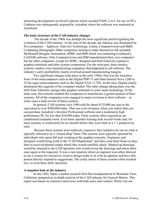 2-16 © 2008 David E. Weisberg
interesting development involved Cadetron which recoded PADL-2 in C for use on PCs.
Cadetron was subsequently acquired by Autodesk where the software was marketed as
AutoSolid.
The basic structure of the CAD industry changes
The decade of the 1980s was perhaps the most significant period regarding the
evolution of the CAD industry. At the start of the decade, the industry was dominated by
five companies – Applicon, Auto-trol Technology, Calma, Computervision and M&S
Computing (Intergraph). Other companies starting to make themselves felt included
McDonnell Douglas Automation, SDRC and IBM which was marketing Lockheed’s
CADAM software. Only Computervision and IBM manufactured their own computers
but the other companies, except for SDRC, designed and built relatively expensive
graphics terminals and other system components. For the most part, these turnkey
systems vendors were manufacturing companies that happened to sell software. The
industry’s early profitability clearly revolved around manufacturing margins.
Two significant changes took place in the early 1980s. One was the transition
from 16-bit minicomputers such as the Digital PDP-11 and Data General Nova 1200 to
32-bit super-minicomputers such as the Digital VAX 11/780. At the time, Digital clearly
dominated this segment of the computer market. The other change taking place was the
shift from Tektronix storage tube graphics terminals to color raster technology. In the
latter case, this actually enabled the companies to manufacture a greater portion of their
systems. All of the companies were engaged in major revisions to their software – in
some cases a total rewrite of these systems.
In general, CAD systems circa 1980 sold for about $125,000 per seat or the
equivalent to over $300,000 today. That was a lot of money when you realize that you
can purchase Autodesk’s Inventor Professional software and a moderately high
performance PC for less than $10,000 today. Early systems often required an air-
conditioned computer room. Even basic operator training took several weeks and, for
most systems, it could easily be six months before they were back to a 1:1 productivity
ratio.
Because these systems were relatively expensive they tended to be run on what is
typically referred to as a “closed shop” basis. The systems were typically operated by
individuals who spent full time working at the graphics consoles. Engineers and
designers would bring work to the “CAD Department” and then come back hours or days
later to received plotted output which they would carefully check. Marked up drawings
would be returned to the CAD operators who would revise the drawings and return them
once again to the requestor. It was a rare situation where an engineer was either allowed
to use a system for interactive creative design work or sit with an operator and have that
person directly respond to suggestions. The costly nature of these systems often resulted
two, or even three shift, operation.
A snapshot look at the industry
In late 1982, Input, a market research firm then headquartered in Mountain View,
California, prepared an in-depth analysis of the CAD industry for General Motors. This
report was based on extensive interviews with both users and vendors. While I do not
 