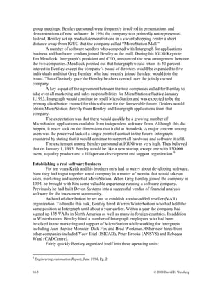 10-5 © 2008 David E. Weisberg
group meetings, Bentley personnel were frequently involved in presentations and
demonstrations of new software. In 1994 the company was pointedly not represented.
Instead, Bentley set up product demonstrations in a vacant shopping center a short
distance away from IGUG that the company called “MicroStation Mall.”
A number of software vendors who competed with Intergraph for applications
business and hardware vendors joined Bentley at the mall. During his IGUG Keynote,
Jim Meadlock, Intergraph’s president and CEO, announced the new arrangement between
the two companies. Meadlock pointed out that Intergraph would retain its 50 percent
interest in Bentley except the company’s board of directors would be expanded to five
individuals and that Greg Bentley, who had recently joined Bentley, would join the
board. That effectively gave the Bentley brothers control over the jointly owned
company.
A key aspect of the agreement between the two companies called for Bentley to
take over all marketing and sales responsibilities for MicroStation effective January
1,1995. Intergraph would continue to resell MicroStation and was expected to be the
primary distribution channel for this software for the foreseeable future. Dealers would
obtain MicroStation directly from Bentley and Intergraph applications from that
company.
The expectation was that there would quickly be a growing number of
MicroStation applications available from independent software firms. Although this did
happen, it never took on the dimensions that it did at Autodesk. A major concern among
users was the perceived lack of a single point of contact in the future. Intergraph
countered by stating that it would continue to support all hardware and software it sold.
The excitement among Bentley personnel at IGUG was very high. They believed
that on January 1, 1995, Bentley would be like a new startup, except one with 150,000
users, a quality product and a 110-person development and support organization.9
Establishing a real software business
For ten years Keith and his brothers only had to worry about developing software.
Now they had to put together a real company in a matter of months that would take on
sales, marketing and support of MicroStation. When Greg Bentley joined the company in
1994, he brought with him some valuable experience running a software company.
Previously he had built Devon Systems into a successful vendor of financial analysis
software for the investment community.
As head of distribution he set out to establish a value-added reseller (VAR)
organization. To handle this task, Bentley hired Warren Winterbottom who had held the
same position at Intergraph until about a year earlier. Within a year the company had
signed up 135 VARs in North America as well as many in foreign countries. In addition
to Winterbottom, Bentley hired a number of Intergraph employees who had been
involved in the marketing and support of MicroStation while working for Intergraph
including Jean-Baptise Monnier, Dick Fox and Brad Workman. Other new hires from
other companies included Yoav Etiel (ISICAD), Peter Brooks (ANSYS) and Rebecca
Ward (CADCentre).
Fairly quickly Bentley organized itself into three operating units:
9
Engineering Automation Report, June 1994, Pg. 2
 