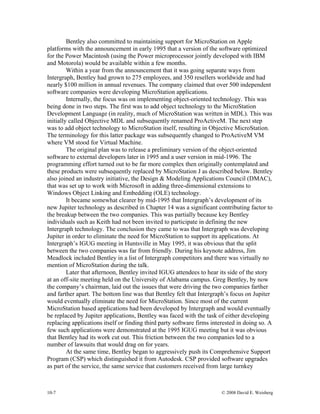 10-7 © 2008 David E. Weisberg
Bentley also committed to maintaining support for MicroStation on Apple
platforms with the announcement in early 1995 that a version of the software optimized
for the Power Macintosh (using the Power microprocessor jointly developed with IBM
and Motorola) would be available within a few months.
Within a year from the announcement that it was going separate ways from
Intergraph, Bentley had grown to 275 employees, and 350 resellers worldwide and had
nearly $100 million in annual revenues. The company claimed that over 500 independent
software companies were developing MicroStation applications.
Internally, the focus was on implementing object-oriented technology. This was
being done in two steps. The first was to add object technology to the MicroStation
Development Language (in reality, much of MicroStation was written in MDL). This was
initially called Objective MDL and subsequently renamed ProActiveM. The next step
was to add object technology to MicroStation itself, resulting in Objective MicroStation.
The terminology for this latter package was subsequently changed to ProActiveM VM
where VM stood for Virtual Machine.
The original plan was to release a preliminary version of the object-oriented
software to external developers later in 1995 and a user version in mid-1996. The
programming effort turned out to be far more complex then originally contemplated and
these products were subsequently replaced by MicroStation J as described below. Bentley
also joined an industry initiative, the Design & Modeling Applications Council (DMAC),
that was set up to work with Microsoft in adding three-dimensional extensions to
Windows Object Linking and Embedding (OLE) technology.
It became somewhat clearer by mid-1995 that Intergraph’s development of its
new Jupiter technology as described in Chapter 14 was a significant contributing factor to
the breakup between the two companies. This was partially because key Bentley
individuals such as Keith had not been invited to participate in defining the new
Intergraph technology. The conclusion they came to was that Intergraph was developing
Jupiter in order to eliminate the need for MicroStation to support its applications. At
Intergraph’s IGUG meeting in Huntsville in May 1995, it was obvious that the split
between the two companies was far from friendly. During his keynote address, Jim
Meadlock included Bentley in a list of Intergraph competitors and there was virtually no
mention of MicroStation during the talk.
Later that afternoon, Bentley invited IGUG attendees to hear its side of the story
at an off-site meeting held on the University of Alabama campus. Greg Bentley, by now
the company’s chairman, laid out the issues that were driving the two companies farther
and farther apart. The bottom line was that Bentley felt that Intergraph’s focus on Jupiter
would eventually eliminate the need for MicroStation. Since most of the current
MicroStation based applications had been developed by Intergraph and would eventually
be replaced by Jupiter applications, Bentley was faced with the task of either developing
replacing applications itself or finding third party software firms interested in doing so. A
few such applications were demonstrated at the 1995 IGUG meeting but it was obvious
that Bentley had its work cut out. This friction between the two companies led to a
number of lawsuits that would drag on for years.
At the same time, Bentley began to aggressively push its Comprehensive Support
Program (CSP) which distinguished it from Autodesk. CSP provided software upgrades
as part of the service, the same service that customers received from large turnkey
 
