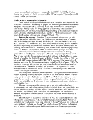 10-8 © 2008 David E. Weisberg
vendors as part of their maintenance contracts. By April 1995, 20,000 MicroStation
licenses out of a total of 170,000 were covered by CSP agreements. This number would
escalate rapidly in coming years.
Bentley’s moves into the application arena
Once Bentley established its independence from Intergraph, the company set out
to become a vendor of a broad range of graphic and data management applications rather
than just a vendor of basic CAD software. At the time, Autodesk was also making the
same moves. Bentley took a two prong approach to establishing a position in the
application area. On one hand, the company began building up its internal development
staff while on the other hand, it established a number of “strategic relationships” with a
group of independent software firms between 1994 and 1996.
Jacobus Technology – One of the first such strategic relationships was with
Jacobus Technology of Gaithersburg, Maryland. Jacobus was a developer of process
plant design and visualization software founded in 1991 by Alton (Buddy) Cleveland,
Vern Francisco, Chet Tabaka and Jerry King, all of whom previously worked at Bechtel,
the global engineering and construction company. While at Bechtel, primarily with the
company’s Power Division in Gaithersburg, they had developed a plant design package
tailored to Bechtel’s specific needs, 3DM, and a visualization package, Walkthru.
Cleveland, who would eventually become a senior executive at Bentley,
graduated from John Hopkins University in 1972 with a degree in operations research.
After several years developing engineering analysis software for Bechtel he was given
the task of installing the first CAD system at Bechtel’s Gaithersburg office in 1980 - an
Intergraph IGDS system that used a DEC PDP 11/70 computer. 3DM was developed
about the same time that Intergraph was working on its Plant Design System (PDS). The
intent was to develop software that was more tailored to Bechtel’s needs and was less
complex than PDS. Walkthru followed a few years later. The significance of these
developments was demonstrated by the fact that Cleveland was appointed a Bechtel
Fellow, a fairly significant honor.
Like many other companies, Bechtel felt that it could generate some incremental
revenue by selling internally developed software on the open market. Bechtel Software
Incorporated was established to do this with 3DM and Walkthru but was never very
successful and ended up just selling the software in special situations. When Bechtel
decided not to fund further development of these packages, the individuals listed above
established Jacobus.
The new company’s product strategy was to use object-oriented software
technology to create basic plant design technology it called JSpace and then to build task-
specific applications around this core. Initially, the plan was to work with both Autodesk
and Bentley. The company grew slowly over the next few years. An interference
detection package that worked with both MicroStation and AutoCAD was released in
mid-1992.
The initial core of JSpace was completed in 1993 and several applications were
subsequently added including JT/ID for interference detection and JSpace Viewer for
animation and visualization. These were followed by JSpace Vantage, a low cost model
review and query package, and JSpace Vista which extended the Vantage package into
more of an information delivery and decision support system. The company provided
 