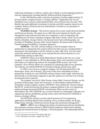 10-9 © 2008 David E. Weisberg
underlying technology to software vendors such as Rebis as well completed products to
end-user organizations including Bechtel, DuPont and Rust Engineering.10
In late 1994 Bentley made a minority investment in Jacobus (approximately 25
percent) and the company became a “strategic affiliate.” Supposedly, this was not
intended to be an exclusive relationship but fairly soon it became such. By early 1997,
Bentley had made additional investments in Jacobus and held a majority interest in the
company. Rebecca Ward moved over from Bentley to Jacobus as vice president of
strategic accounts.
WorkPlace Systems – This activity started off as a joint venture between Bentley
and Primavera Systems. The intent was to offer life-cycle solutions for facility asset
management using software from these two companies as well as technology and
consulting services from a European company, Opti Inter-Consult, which was an earlier
Bentley subsidiary. George Church, who had previously been with Intergraph, was
president of WorkPlace Systems while Tuomo Parjanen, the former head of Opti Inter-
Consult managed WorkPlace’s European operations.
GEOPAK – The AEC software industry is full of examples where an
architectural or engineering firm created software for their own use, recognized that it
had general value and began to sell the software to other A&E firms. Few have been
successful, primarily because they never realized that the software business is a lot
different than running an A&E firm.
GEOPAK which was in North Miami Beach, Florida at the time was a clear
exception. It was established in 1984 by Beiswenger, Hoch, and Associates to develop
and market civil engineering software for Intergraph IGDS systems. One of the
company’s first software efforts was a program for calculating right-of-way geometry.
The software was called GEOPAK for Geometry Package and the name stuck.
In 1990, it was set up as a separate company, but still sharing facilities with
Beiswenger, Hoch, and Associates. The result of this close relationship was that a
programmer working on a new GEOPAK software feature could simply walk down the
hall and talk to several project engineers to get their opinion as to the best way of doing
the particular task in question.
The company was run by Gabe Norona, whose father, Francisco Norona, was the
president of Beiswenger, Hoch, and Associates. As MicroStation replaced IGDS as
Intergraph’s primary graphics systems, GEOPAK’s focus shifted also. Norona realized
that the PC would soon become the primary computer platform in the civil engineering
market and began focusing GEOPAK’s development efforts on that version of
MicroStation. By 1995, GEOPAK was a serious alternative to Intergraph’s InRoads civil
engineering software and Bentley quickly struck a deal with Norona for GEOPAK to
become a strategic affiliate.
The GEOPAK software covered a broad spectrum of civil engineering
applications including digital terrain modeling, survey, roadway design, site design,
bridge design, drainage, reinforced concrete design and construction management.11
BRICS – BRICS was a Belgium developer of architectural software that Bentley
also acquired a minority interest in. BRICS had developed an architectural modeling
package that formed the basis for Bentley’s TriForma product. This relationship did not
10
A-E-C Automation Newsletter, December 1994, Pg. 2
11
A-E-C Automation Newsletter, August 1997, Pg. 6
 