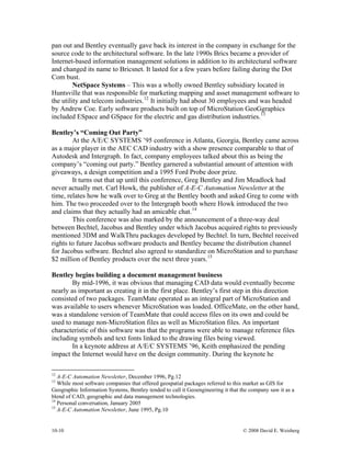 10-10 © 2008 David E. Weisberg
pan out and Bentley eventually gave back its interest in the company in exchange for the
source code to the architectural software. In the late 1990s Brics became a provider of
Internet-based information management solutions in addition to its architectural software
and changed its name to Bricsnet. It lasted for a few years before failing during the Dot
Com bust.
NetSpace Systems – This was a wholly owned Bentley subsidiary located in
Huntsville that was responsible for marketing mapping and asset management software to
the utility and telecom industries.12
It initially had about 30 employees and was headed
by Andrew Coe. Early software products built on top of MicroStation GeoGgraphics
included ESpace and GSpace for the electric and gas distribution industries.13
Bentley’s “Coming Out Party”
At the A/E/C SYSTEMS ’95 conference in Atlanta, Georgia, Bentley came across
as a major player in the AEC CAD industry with a show presence comparable to that of
Autodesk and Intergraph. In fact, company employees talked about this as being the
company’s “coming out party.” Bentley garnered a substantial amount of attention with
giveaways, a design competition and a 1995 Ford Probe door prize.
It turns out that up until this conference, Greg Bentley and Jim Meadlock had
never actually met. Carl Howk, the publisher of A-E-C Automation Newsletter at the
time, relates how he walk over to Greg at the Bentley booth and asked Greg to come with
him. The two proceeded over to the Intergraph booth where Howk introduced the two
and claims that they actually had an amicable chat.14
This conference was also marked by the announcement of a three-way deal
between Bechtel, Jacobus and Bentley under which Jacobus acquired rights to previously
mentioned 3DM and WalkThru packages developed by Bechtel. In turn, Bechtel received
rights to future Jacobus software products and Bentley became the distribution channel
for Jacobus software. Bechtel also agreed to standardize on MicroStation and to purchase
$2 million of Bentley products over the next three years.15
Bentley begins building a document management business
By mid-1996, it was obvious that managing CAD data would eventually become
nearly as important as creating it in the first place. Bentley’s first step in this direction
consisted of two packages. TeamMate operated as an integral part of MicroStation and
was available to users whenever MicroStation was loaded. OfficeMate, on the other hand,
was a standalone version of TeamMate that could access files on its own and could be
used to manage non-MicroStation files as well as MicroStation files. An important
characteristic of this software was that the programs were able to manage reference files
including symbols and text fonts linked to the drawing files being viewed.
In a keynote address at A/E/C SYSTEMS ’96, Keith emphasized the pending
impact the Internet would have on the design community. During the keynote he
12
A-E-C Automation Newsletter, December 1996, Pg.12
13
While most software companies that offered geospatial packages referred to this market as GIS for
Geographic Information Systems, Bentley tended to call it Geoengineering it that the company saw it as a
blend of CAD, geographic and data management technologies.
14
Personal conversation, January 2005
15
A-E-C Automation Newsletter, June 1995, Pg.10
 