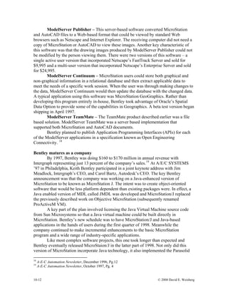 10-12 © 2008 David E. Weisberg
ModelServer Publisher – This server-based software converted MicroStation
and AutoCAD files to a Web-based format that could be viewed by standard Web
browsers such as Netscape and Internet Explorer. The receiving computer did not need a
copy of MicroStation or AutoCAD to view these images. Another key characteristic of
this software was that the drawing images produced by ModelServer Publisher could not
be modified by the person viewing them. There were two versions of this software – a
single active user version that incorporated Netscape’s FastTrack Server and sold for
$9,995 and a multi-user version that incorporated Netscape’s Enterprise Server and sold
for $24,995.
ModelServer Continuum – MicroStation users could store both graphical and
non-graphical information in a relational database and then extract applicable data to
meet the needs of a specific work session. When the user was through making changes to
the data, ModelServer Continuum would then update the database with the changed data.
A typical application using this software was MicroStation GeoGraphics. Rather than
developing this program entirely in-house, Bentley took advantage of Oracle’s Spatial
Data Option to provide some of the capabilities in Geographics. A beta test version began
shipping in April 1997.
ModelServer TeamMate – The TeamMate product described earlier was a file
based solution. ModelServer TeamMate was a server based implementation that
supported both MicroStation and AutoCAD documents.
Bentley planned to publish Application Programming Interfaces (APIs) for each
of the ModelServer applications in a specification known as Open Engineering
Connectivity. 18
Bentley matures as a company
By 1997, Bentley was doing $160 to $170 million in annual revenue with
Intergraph representing just 13 percent of the company’s sales.19
At A/E/C SYSTEMS
’97 in Philadelphia, Keith Bentley participated in a joint keynote address with Jim
Meadlock, Intergraph’s CEO, and Carol Bartz, Autodesk’s CEO. The key Bentley
announcement was that the company was working on a Java-enhanced version of
MicroStation to be known as MicroStation J. The intent was to create object-oriented
software that would be less platform dependent than existing packages were. In effect, a
Java enabled version of MDL called JMDL was developed and MicroStation/J replaced
the previously described work on Objective MicroStation (subsequently renamed
ProActiveM VM).
A key part of the plan involved licensing the Java Virtual Machine source code
from Sun Microsystems so that a Java virtual machine could be built directly in
MicroStation. Bentley’s new schedule was to have MicroStation/J and Java-based
applications in the hands of users during the first quarter of 1998. Meanwhile the
company continued to make incremental enhancements to the basic MicroStation
program and a wide range of industry-specific applications.
Like most complex software projects, this one took longer than expected and
Bentley eventually released MicroStaion/J in the latter part of 1998. Not only did this
version of MicroStation incorporate Java technology, it also implemented the Parasolid
18
A-E-C Automation Newsletter, December 1996, Pg.12
19
A-E-C Automation Newsletter, October 1997, Pg. 4
 