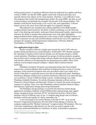 10-13 © 2008 David E. Weisberg
solid geometry kernel. A significant difference between traditional Java applets and those
written in JMDL was that the JMDL applets could work with persistent data. Java
typically did not store objects on the client machine. Therefore, it was difficult to write
Java programs that created and managed large models. By using JMDL, the data, as well
as the procedures incorporated into an applet, became part of the design database. This
database could then be stored locally or on a server, but, most importantly, it did not
require access to the server from which the applet was originally obtained.
MicroStation/J also included raster editing capabilities from HMR (another
company Bentley had invested in), the ability to obtain symbology over the Web and
insert it into drawings and models, surfacing of three-dimensional models, improved item
selection, the ability to produce three dimensional views with edges highlighted,
improved photorealistic shading speed and a wide variety of data exchange routines. For
$4,795 a customer not only received MicroStation itself but also one of five application
packages the company called Engineering Configurations; TriForma, Modeler,
GeoGraphics, CivilPAK or Schematics.
New applications begin to flow
Bentley seemed to shift into a higher gear towards the end of 1997 with new
products being introduced at an accelerated pace. In December 1997, Bentley acquired
the remainder of Jacobus which it did not already own and Jacobus became a wholly
owned subsidiary. PlantSpace encompassed two groups of software products, programs
that could be used to manage plant design software whether that design data was created
with Jacobus software or not and programs for designing process plants. Most of this
software was developed using the company’s JSpace object-oriented software
technology.
PlantSpace Enterprise Navigator converted plant design data from multiple
sources into a common database that could then be displayed using a variety of viewing
packages. Fairly powerful navigation tools were provided so that a user could view a
section of the plant or a particular process line that ran throughout the plant. PlantSpace
Interference Manager enabled users to perform interference detection even where the data
was created by a variety of different design systems. Another package was called
PlantSpace Schedule Simulator. It worked with project planning software such as
Primavera’s Project Planner and Microsoft’s Project to visualize the actual construction
sequence of a project. There were other PlantSpace software products based on JSpace
that help user organization manage plant design information.
The PlantSpace design packages covered the full spectrum of plant design
applications including a database-oriented P&ID product, piping design, pipe support
design, equipment layout, structural, HVAC and electrical raceways. Most of these
packages sold for $3,000 per copy or less. A complete plant design suite of software
packages could be put together at a fairly reasonable cost. 20
A new term began to be used by Bentley in the fall of 1997. At its second
ProActive Engineering Symposium, this time held in Palm Springs, California, the
company emphasized the “Bentley Continuum” to approximately 500 attendees. This was
a far more comprehensive idea than the way the term was used in regards to the
previously mentioned ModelServer Continuum. In effect, it described a cooperative
20
A-E-C Automation Newsletter, February 1998, Pg. 6
 