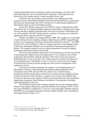 10-14 © 2008 David E. Weisberg
working relationship between technology vendors and technology users that could
potentially help these users stay ahead of their competitors. This symposium was
followed up a few months later by a similar meeting in Rome, Italy.
About the same time, Bentley announced that it was replacing the ACIS
geometric kernel in MicroStation Modeler with Parasolid from EDS due to performance
and functional shortcomings with ACIS. The plan was to add Parasolid capabilities to
MicroStation itself, not just to the Modeler product.
In late 1997, Bentley announced a new SELECT release of MicroStation called
MicroStation SE. It incorporated digital signatures, photorealistic rendering, raster image
viewing and other capabilities that previously were extra cost options. MicroStation SE
was only available to SELECT clients and new customers. If existing users wanted this
upgrade they had to sign up as SELECT customers.
Bentley also added a new strategic affiliate, HMR. This company was a developer
of raster editing software including a program called Descartes. HMR’s Image Manager
software was a component of the newly released MicroStation SE software.21
The HMR
software fit in well with Bentley’s efforts to expand its presence in the mapping market.
At this time, Jean-Baptise Monnier was vice president of geoengineering products at
Bentley. The company initiated a series of annual symposiums covering its mapping
technology at the Keystone Resort in Colorado.
One of the major problems facing users of this technology at the time was the lack
of top management support among user organizations. I was a speaker at one of these
symposiums and remember asking the attendees “How many of your top executives
understand what it is you are trying to do?” and having just one hand in an audience of
several hundred go up. The Bentley’s credit, over the next several years the company
invested heavily in trying to get the message out to the executive management of the
companies it served.
In the area of architectural design, the company’s new flagship product was
MicroStation TriForma, a three-dimensional building modeling application first
introduced in April 1996. By mid-1998, this software was in its third release,
incorporated the Parasolid geometric kernel and was slowly gaining acceptance among
architects around the world. Architects, in general, were having a more difficult time
moving from drawing-centric design to model-centric design than were their mechanical
engineering counterparts. Brad Workman, was Bentley’s vice president of building
engineering products at the time.
The GEOPAK portion of the company’s product line was also maturing rapidly
Of the 45 state highway departments using MicroStation in the spring of 1999, 15 were
also using GEOPAK as compared to 21 who were using Intergraph’s InRoads software.
GEOPAK was increasingly being used to design complex facilities such as the highway
interchange shown in Figure 10.1.22
21
A-E-C Automation Newsletter, December 1997, Pg. 14
22
A-E-C Automation Newsletter, May 1999, Pg. 6
 