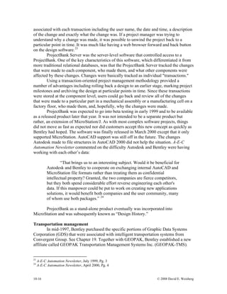 10-16 © 2008 David E. Weisberg
associated with each transaction including the user name, the date and time, a description
of the change and exactly what the change was. If a project manager was trying to
understand why a change was made, it was possible to unwind the project back to a
particular point in time. It was much like having a web browser forward and back button
on the design software.23
ProjectBank Server was the server-level software that controlled access to a
ProjectBank. One of the key characteristics of this software, which differentiated it from
more traditional relational databases, was that the ProjectBank Server tracked the changes
that were made to each component, who made them, and what other components were
affected by these changes. Changes were basically tracked as individual "transactions."
Using a transaction-oriented project management methodology provided a
number of advantages including rolling back a design to an earlier stage, marking project
milestones and archiving the design at particular points in time. Since these transactions
were stored at the component level, users could go back and review all of the changes
that were made to a particular part in a mechanical assembly or a manufacturing cell on a
factory floor, who made them, and, hopefully, why the changes were made.
ProjectBank was expected to go into beta testing in early 1999 and to be available
as a released product later that year. It was not intended to be a separate product but
rather, an extension of MicroStation/J. As with most complex software projects, things
did not move as fast as expected nor did customers accept this new concept as quickly as
Bentley had hoped. The software was finally released in March 2000 except that it only
supported MicroStation. AutoCAD support was still off in the future. The changes
Autodesk made to file structures in AutoCAD 2000 did not help the situation. A-E-C
Automation Newsletter commented on the difficulty Autodesk and Bentley were having
working with each other’s data:
“That brings us to an interesting subject. Would it be beneficial for
Autodesk and Bentley to cooperate on exchanging internal AutoCAD and
MicroStation file formats rather than treating them as confidential
intellectual property? Granted, the two companies are fierce competitors,
but they both spend considerable effort reverse engineering each other's
data. If this manpower could be put to work on creating new applications
solutions, it would benefit both companies and the user community, many
of whom use both packages.” 24
ProjectBank as a stand-alone product eventually was incorporated into
MicroStation and was subsequently known as “Design History.”
Transportation management
In mid-1997, Bentley purchased the specific portions of Graphic Data Systems
Corporation (GDS) that were associated with intelligent transportation systems from
Convergent Group. See Chapter 19. Together with GEOPAK, Bentley established a new
affiliate called GEOPAK Transportation Management Systems Inc. (GEOPAK-TMS).
23
A-E-C Automation Newsletter, July 1999, Pg. 3
24
A-E-C Automation Newsletter, April 2000, Pg. 4
 