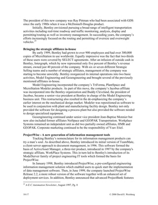 10-17 © 2008 David E. Weisberg
The president of this new company was Ray Pittman who had been associated with GDS
since the early 1980s when it was a McDonnell-Douglas product.
Initially, Bentley envisioned pursuing a broad range of intelligent transportation
activities including real-time roadway and traffic monitoring, analysis, display and
permitting/routing as well as inventory management. In succeeding years, the company’s
efforts increasingly focused on the routing and permitting of oversize and overweight
vehicles.25
Bringing the strategic affiliates in-house
By early 1999, Bentley had grown to over 900 employees and had over 300,000
copies of MicroStation in use worldwide. Equally impressive was the fact that two-thirds
of these users were covered by SELECT agreements. After an infusion of outside cash in
Bentley, Intergraph, which by now represented only five percent of Bentley’s revenue
stream, owned just 40 percent of the company. With six or seven different Strategic
Selling teams and a number of strategic affiliates, management of the company was
starting to become unwieldy. Bentley reorganized its internal operations into two basic
activities, Model Engineering and Geoengineering and brought several of the previously
mentioned affiliates in-house.
Model Engineering incorporated the company’s TriForma, PlantSpace and
MicroStation Modeler products. As part of this move, the company’s Jacobus affiliate
was incorporated into the Bentley organization and Buddy Cleveland, the president of
Jacobus, became a senior vice president at Bentley in charge of the Model Engineering
business unit. This restructuring also resulted in the de-emphasizing the company’s
earlier interest on the mechanical design market. Modeler was repositioned as software to
be used in conjunction with plant and manufacturing facility design. Bentley not only
provided the software for designing a process plant but also provided the software needed
to design specialized equipment.
Geoengineering continued under senior vice president Jean-Baptise Monnier but
now also included former affiliates NetSpace and GEOPAK Transportation. Workplace
Systems remained an independent unit as did two partially owned affiliates, HMR and
GEOPAK. Corporate marketing continued to be the responsibility of Yoav Etiel.
ProjectWise - A new generation of information management tools
Tracking Bentley’s nomenclature for its information management products can
try a man’s soul. As described above, Bentley introduced its initial version of TeamMate,
a client-server approach to document management, in 1996. This software formed the
basis of ActiveAsset Manager, a three-tier product, introduced in 1997 by the company's
strategic affiliate, WorkPlace Systems. This in turn led to Bentley's introduction of its
ModelServer family of project engineering IT tools which formed the basis for
ProjectWise.
In January 1998, Bentley introduced ProjectWise, a pre-configured engineering
information management solution which enabled users to quick start the implementation
of data management software. Then, in June 1999, the company launched ProjectWise
Release 2.2, a more robust version of the software together with an enhanced set of
deployment services. In addition, Bentley announced that advanced ProjectBank features
25
A-E-C Automation Newsletter, August 1997, Pg. 8
 