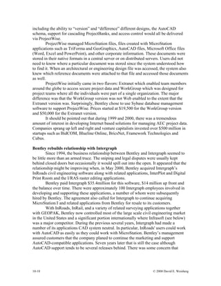 10-18 © 2008 David E. Weisberg
including the ability to “version” and “difference” different designs, the AutoCAD
schema, support for cascading ProjectBanks, and access control would all be delivered
via ProjectWise.
ProjectWise managed MicroStation files, files created with MicroStation
applications such as TriForma and GeoGraphics, AutoCAD files, Microsoft Office files
(Word, Excel and PowerPoint), and other corporate information. These documents were
stored in their native formats in a central server or on distributed servers. Users did not
need to know where a particular document was stored since the system understood how
to find it. When an architectural or engineering design file was accessed, the system also
knew which reference documents were attached to that file and accessed those documents
as well.
ProjectWise initially came in two flavors: Extranet which enabled team members
around the globe to access secure project data and WorkGroup which was designed for
project teams where all the individuals were part of a single organization. The major
difference was that the WorkGroup version was not Web enabled to the extent that the
Extranet version was. Surprisingly, Bentley chose to use Sybase database management
software to support ProjectWise. Prices started at $19,500 for the WorkGroup version
and $50,000 for the Extranet version.
It should be pointed out that during 1999 and 2000, there was a tremendous
amount of interest in developing Internet based solutions for managing AEC project data.
Companies sprang up left and right and venture capitalists invested over $500 million in
startups such as BidCOM, Blueline Online, BricsNet, Framework Technologies and
Cubus.
Bentley rebuilds relationship with Intergraph
Since 1994, the business relationship between Bentley and Intergraph seemed to
be little more than an armed truce. The sniping and legal disputes were usually kept
behind closed doors but occasionally it would spill out into the open. It appeared that the
relationship might be improving when, in May 2000, Bentley acquired Intergraph’s
InRoads civil engineering software along with related applications, InterPlot and Digital
Print Room and the I/RAS raster editing applications.
Bentley paid Intergraph $35.4million for this software, $14 million up front and
the balance over time. There were approximately 100 Intergraph employees involved in
developing and supporting these applications, a number of whom were subsequently
hired by Bentley. The agreement also called for Intergraph to continue acquiring
MicroStation/J and related applications from Bentley for resale to its customers.
With InRoads, InRail, and a variety of related surveying applications together
with GEOPAK, Bentley now controlled most of the large scale civil engineering market
in the United States and a significant portion internationally where Infrasoft (see below)
was a major competitor. During the previous several years, Intergraph had made a
number of its applications CAD system neutral. In particular, InRoads' users could work
with AutoCAD as easily as they could work with MicroStation. Bentley’s management
assured customers that the company planed to continue the marketing and support
AutoCAD-compatible applications. Seven years later that is still the case although
AutoCAD support tends to be several releases behind. There was some concern that
 