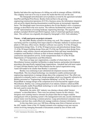10-19 © 2008 David E. Weisberg
Bentley had taken this step because of a falling out with its strategic affiliate, GEOPAK.
The company went out of its way to assure the media that this was not the case.
The Intergraph networked plot server products covered by the agreement included
InterPlot and Digital Print Room. Bentley believed that in the growing
engineering/construction/operations (E/C/O) e-business arena, the information integration
role served by digital drawing dissemination would become an increasingly important
factor. The Intergraph raster conversion products also fit into Bentley's new e-commerce
strategy as described in the next section. The software facilitated the creation of digital
"CAD" representations of existing hardcopy engineering drawings. The acquired
products included I/RAS B and I/RAS Engineer, both of which had significant market
share. This software was originally developed by Intergraph’s ANA Tech subsidiary.26
Viecon – A full court press on project extranets
By mid-2000, Bentley seemed to be doing very well. The company’s software
was being used for everything from major airports to Olympic stadiums to nuclear power
plants to 100-story office towers. Bentley's software was used by 18 of the 20 largest
transportation design firms, 16 of the 20 largest process and petrochemical design firms,
12 of the 20 largest building design firms and 19 of the top 20 power plant design firms.
In addition, many utilities, process and petrochemical firms and large manufacturing
companies used Bentley's software as their in-house standard for engineering,
construction and operation activity. In the transportation field, 47 of the 50 state
Departments of Transportation used MicroStation.
This focus on large user organizations, a number of whom had over 1,500
MicroStation licenses installed, led Bentley to adopt business and product development
procedures that specifically targeted large organizations. Autodesk had sold more copies
of AutoCAD than Bentley had of MicroStation but the typical organization using
AutoCAD tended to be smaller than Bentley’s customers.
Bentley was continuing to put substantial development resources behind
ProjectBank. This Java-based technology was intended to enable architectural and
engineering organizations to manage design data at the component level. The effort was
expected to eventually lead to a new design paradigm which was frequently referred to by
Bentley personnel as "Engineering Component Modeling" or ECM. The use of
ProjectBank to manage design at the component level went beyond the support of just
MicroStation. Bentley was a strong proponent of an industry initiative called aecXML
would eventually enable ProjectBank technology to work with design data irrespective of
the tools used to create the data.
Meanwhile, the entire AEC industry was chasing a dream called “project
extranets” as described above. There were two primary reasons for this interest – first,
designers were creating massive amounts for project data that no longer could be
managed just with an operating system’s file management tools and, second, distributed
project teams were becoming a common practice. Large petrochemical companies were
starting to ask how they could effectively manage terabytes of project information.
At this time there were over 100 firms offering some form of Internet service to
the AEC market. Some of the VC-funded extranets were starting to tout user success
stories involving managing thousands of documents created by tens of firms with
26
A-E-C Automation Newsletter, June 2000, Pg. 1
 