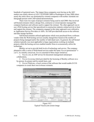10-20 © 2008 David E. Weisberg
hundreds of registered users. The impact these companies were having on the AEC
market was clearly shown at A/E/C SYSTEMS 2000 in Washington in June 2000 where
nearly the entire show was dominated by extranet companies with neither Autodesk not
Intergraph present with CAD-related demonstrations.
There were two types of project extranets being used in mid-2000. One involved
self-hosted extranets where a design firm, contractor or owner/operator managed the
computer hardware and software used to support the extranet. The other approach was to
use a Web hosting service that specialized in construction industry-related activity to host
and support the extranet. The companies engaged in this latter approach were referred to
as Application Service Providers or ASPs. An ASP provided both access to the software
and data storage facilities.
Self-hosted extranets utilized applications which were purchased from a software
vendor while the Web hosting services usually charged fees based on the number of
projects being managed and/or the number of individual users. In general, the self-hosted
solution typically was most applicable to large organizations working on multiple
projects while the hosting services enabled smaller firms to economically utilize the
technology.
Bentley set out to provide both levels of technology and service. The company
planned to offer a series of Web-based services under the name Viecon (pronounced “v-
con”). As initially conceived, Viecon consisted of three major initiatives:
1. Viecon.com, an ASP service for document management and project
collaboration,
2. Viecon Licensing which provided for the licensing of Bentley software on a
by-person, by-project and by-month basis, and
3. Viecon Platforms, a local version of the software that would enable E/C/O
companies to create their own in-house extranets.
Figure 10.2
Typical Viecon.com screen image
 