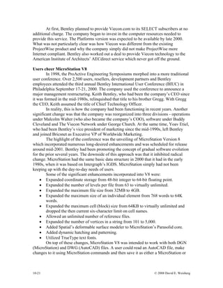 10-21 © 2008 David E. Weisberg
At first, Bentley planned to provide Viecon.com to its SELECT subscribers at no
additional charge. The company began to invest in the computer resources needed to
provide this service. The Platforms version was expected to be available by late 2000.
What was not particularly clear was how Viecon was different from the existing
ProjectWise product and why the company simply did not make ProjectWise more
Internet compliant. Bentley also worked out a deal to provide Viecon technology to the
American Institute of Architects’ AECdirect service which never got off the ground.
Users cheer MicroStation V8
In 1998, the ProActive Engineering Symposiums morphed into a more traditional
user conference. Over 2,500 users, resellers, development partners and Bentley
employees attended the third annual Bentley International User Conference (BIUC) in
Philadelphia September 17-21, 2000. The company used the conference to announce a
major management restructuring. Keith Bentley, who had been the company’s CEO since
it was formed in the mid-1980s, relinquished that title to his brother Gregg. With Gregg
the CEO, Keith assumed the title of Chief Technology Officer.
In reality, this is how the company had been functioning in recent years. Another
significant change was that the company was reorganized into three divisions - operations
under Malcolm Walter (who also became the company’s COO), software under Buddy
Cleveland and The Viecon Network under George Church. At the same time, Yoav Etiel,
who had been Bentley’s vice president of marketing since the mid-1990s, left Bentley
and joined Bricsnet as Executive VP of Worldwide Marketing.
The highlight of the conference was the unveiling of MicroStation Version 8
which incorporated numerous long-desired enhancements and was scheduled for release
around mid-2001. Bentley had been promoting the concept of gradual software evolution
for the prior several years. The downside of this approach was that it inhibited radical
change. MicroStation had the same basic data structure in 2000 that it had in the early
1980s, when it was based on Intergraph’s IGDS. MicroStation simply had not been
keeping up with the day-to-day needs of users.
Some of the significant enhancements incorporated into V8 were:
• Expanded coordinate storage from 48-bit integer to 64-bit floating point.
• Expanded the number of levels per file from 63 to virtually unlimited.
• Expanded the maximum file size from 32MB to 4GB.
• Expanded the maximum size of an individual element from 768 words to 64K
words.
• Expanded the maximum cell (block) size from 64KB to virtually unlimited and
dropped the then current six-character limit on cell names.
• Allowed an unlimited number of reference files.
• Expanded the number of vertices in a string from 101 to 5,000.
• Added Spatial’s deformable surface modeler to MicroStation’s Parasolid core.
• Added dynamic hatching and patterning.
• Utilized TrueType text fonts.
On top of these changes, MicroStation V8 was intended to work with both DGN
(MicroStation) and DWG (AutoCAD) files. A user could read an AutoCAD file, make
changes to it using MicroStation commands and then save it as either a MicroStation or
 