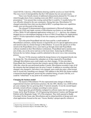 10-22 © 2008 David E. Weisberg
AutoCAD file. Likewise, a MicroStation drawing could be saved as an AutoCAD file.
This was a level of interoperability that the CAD industry has not seen previously.
There were literally dozens of additional enhancements planned for V8, many of
which brought cheers from a standing-room-only BIUC crowd at an evening
presentation.27
Few present that evening realized that it would be 13 months before V8
was officially released to the user community. During that time, MicroStation V8
changed somewhat from what was described at BIUC or perhaps these new capabilities
simply were not discussed at that meeting.
The released V8 demonstrated a deep commitment to Microsoft technology.
Support for UNIX and Apple versions of MicroStation was history as was Bentley’s use
of Java. While V8 still supported applications written in C, C++, and Java, the company
dropped Java as a development language in favor of VBA (Visual Basic for Applications)
and C#. V8 also represented a change in how the company provided ProjectBank-like
technology.
Up to this point ProjectBank had only been used by a small number of
MicroStation customers, mainly because it required the use of a special application server
and stored its data in a format foreign to MicroStation. To access the special set of files
stored on the ProjectBank server, users had to go through client-side ProjectBank
software installed on their MicroStation workstations. ProjectBank had to maintain two
sets of data, one on the server and one on the local client. Analyzing the differences
between the two before changes could be submitted to the server was a time consuming
process.
The new V8 file structure enabled the design history to be integrated directly into
the design file. This eliminated the redundant set of data required by ProjectBank.
Although MicroStation users could simply save their changes, V8 also provided a
ProjectBank-like Commit function that created a special folder within the design file.
After that, when the user performed another Commit, MicroStation recorded a copy of all
the elements that had changed since the prior Commit. In addition to recording what had
changed, who changed it, and when it was changed, users could also enter a short textual
note to record why something was changed. This addition to the DGN file format enabled
a transaction-based approach, preserving the complete history of each CAD file, so it
could be “rolled back” to any point in its creation sequence.28
Changing the business model
The launch of MicroStation V8 also represented some changes in Bentley’s
organizational structure and business practices. By late 2001, Bentley was a $200 million
per year company that was growing about 15 percent annually. It was the second largest
privately owned software company according to some sources.
Based upon this growth Bentley realigned its software teams into two groups:
Create, led by Brad Workman, VP of Engineering Information Creation; and Manage and
Publish, led by Bhupinder Singh, VP of Development. They both reported to Buddy
Cleveland. On the Create side, MicroStation and its related portfolio of design tools were
client applications focused on the user. Viecon, Bentley’s project-specific website or
27
Engineering Automation Report, October 2000, Pg. 2
28
Engineering Automation Report, November 2001, Pg. 1
 