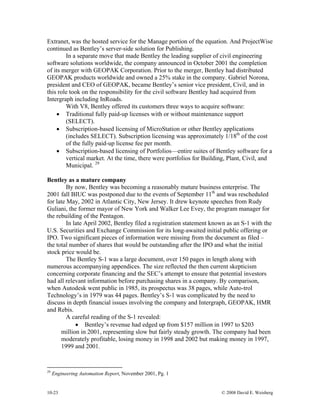 10-23 © 2008 David E. Weisberg
Extranet, was the hosted service for the Manage portion of the equation. And ProjectWise
continued as Bentley’s server-side solution for Publishing.
In a separate move that made Bentley the leading supplier of civil engineering
software solutions worldwide, the company announced in October 2001 the completion
of its merger with GEOPAK Corporation. Prior to the merger, Bentley had distributed
GEOPAK products worldwide and owned a 25% stake in the company. Gabriel Norona,
president and CEO of GEOPAK, became Bentley’s senior vice president, Civil, and in
this role took on the responsibility for the civil software Bentley had acquired from
Intergraph including InRoads.
With V8, Bentley offered its customers three ways to acquire software:
• Traditional fully paid-up licenses with or without maintenance support
(SELECT).
• Subscription-based licensing of MicroStation or other Bentley applications
(includes SELECT). Subscription licensing was approximately 1/18th
of the cost
of the fully paid-up license fee per month.
• Subscription-based licensing of Portfolios—entire suites of Bentley software for a
vertical market. At the time, there were portfolios for Building, Plant, Civil, and
Municipal. 29
Bentley as a mature company
By now, Bentley was becoming a reasonably mature business enterprise. The
2001 fall BIUC was postponed due to the events of September 11th
and was rescheduled
for late May, 2002 in Atlantic City, New Jersey. It drew keynote speeches from Rudy
Guliani, the former mayor of New York and Walker Lee Evey, the program manager for
the rebuilding of the Pentagon.
In late April 2002, Bentley filed a registration statement known as an S-1 with the
U.S. Securities and Exchange Commission for its long-awaited initial public offering or
IPO. Two significant pieces of information were missing from the document as filed –
the total number of shares that would be outstanding after the IPO and what the initial
stock price would be.
The Bentley S-1 was a large document, over 150 pages in length along with
numerous accompanying appendices. The size reflected the then current skepticism
concerning corporate financing and the SEC’s attempt to ensure that potential investors
had all relevant information before purchasing shares in a company. By comparison,
when Autodesk went public in 1985, its prospectus was 38 pages, while Auto-trol
Technology’s in 1979 was 44 pages. Bentley’s S-1 was complicated by the need to
discuss in depth financial issues involving the company and Intergraph, GEOPAK, HMR
and Rebis.
A careful reading of the S-1 revealed:
• Bentley’s revenue had edged up from $157 million in 1997 to $203
million in 2001, representing slow but fairly steady growth. The company had been
moderately profitable, losing money in 1998 and 2002 but making money in 1997,
1999 and 2001.
29
Engineering Automation Report, November 2001, Pg. 1
 