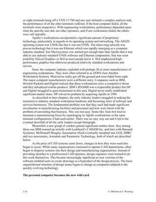 2-18 © 2008 David E. Weisberg
or eight terminals hung off a VAX 11/780 and one user initiated a complex analysis task,
the performance of all the other terminals suffered. If the host computer failed, all the
terminals were inoperative. With engineering workstations, performance depended upon
what the specific user did, not other operators, and if one workstation failed, the others
were still operable.
Apollo’s workstations incorporated a significant amount of proprietary
technology, particularly in regards to its operating system and networking. The AEGIS
operating system was UNIX-like but it was not UNIX. The token-ring network was
proven technology but it was not Ethernet which was rapidly emerging as a computer
industry standard. Sun Microsystems was started just enough later than Apollo that it was
able to use industry-standard UNIX software and Ethernet components. Sun was soon
joined by Silicon Graphics or SGI as most people know it. SGI emphasized high-
performance graphics but otherwise produced relatively standard workstations and
servers.
Soon, the computer industry exploded with perhaps 20 or more manufacturers of
engineering workstations. They were often referred to as JAWS (Just Another
Workstation System). Most never really got off the ground and soon faded from sight.
The major computer manufacturers were a different story. Companies such as IBM,
Hewlett-Packard and Digital realized that these workstations were a competitive threat
and they introduced similar products. IBM’s RS/6000 was a respectable product but HP
and Digital struggled to gain momentum in this area. Digital never really established
significant market share. HP solved its problem by acquiring Apollo in 1989.
As described in later chapters, the early industry leaders struggled in making the
transition to industry standard workstation hardware and becoming more of software and
services businesses. The fundamental problem was that they each had made significant
investments in manufacturing facilities and personnel and now were faced with the
problem of unwinding that business. This was not easy. Some like Auto-trol tried to
maintain a manufacturing focus by repackaging its Apollo workstations in the same
terminal configurations it had used earlier. There was no easy way out and it led to the
eventual downfall of all the early leaders except Intergraph.
Meanwhile a new group of vendors gained significant market share. Key among
them was IBM teamed up initially with Lockheed’s CADAM Inc. and later with Dassault
Systèmes, McDonnell Douglas Automation which eventually morphed into UGS, SDRC
and two newcomers, Autodesk and Parametric Technology, both of which are described
below.
As the price of CAD systems came down, changes in how they were used also
began to occur. While many organizations continued to operate CAD departments, other
began to disperse systems into their design and manufacturing organizations. Instead of
providing sketches to a professional CAD operator, design engineers were trained to do
this work themselves. This became increasingly significant as new versions of the
software enabled users to create drawings as a byproduct of the design process. The basic
organizational structure of design teams began to change as companies adapted to the
quickly evolving technology.
The personal computer becomes the new wild card
 
