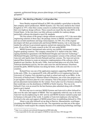10-25 © 2008 David E. Weisberg
segments, architectural design, process plant design, civil engineering and
geospatial.30
Infrasoft – The third leg of Bentley’s civil product line
Since Bentley acquired Infrasoft in 2003, this probably a good place to describe
that company and its predecessor, MOSS Systems, Ltd. This story started in the United
Kingdom in 1973, when three county councils in southern England decided to develop
their own highway design software. These councils are much like the state DOTs in the
United States. At the time there was little software available for roadway design,
particularly software developed to meet UK standards.
The first release of the group’s design software occurred in 1975. Like most other
engineering solutions in those days, the package, known as MOSS, was batch oriented
and ran on both mainframes and large minicomputers. In 1983, five of the original
developers left their government jobs and formed MOSS Systems, Ltd. to develop and
market the software to government agencies and private engineering firms. Within a few
years, 49 out of the 50 county councils in the UK were using MOSS.
MOSS Systems' international sales activity was initially concentrated in other
English speaking countries. The company entered the U.S. market in the late 1980s,
signing distribution agreements with McDonnell Douglas and Auto-trol Technology31
.
McDonnell Douglas sold Prime and Digital minicomputer versions of the software while
Auto-trol sold Apollo (later Hewlett-Packard) and Sun versions. The Auto-trol activity
spurred Moss Systems to create an interactive implementation of the software with a
graphical user interface. By the early 1990s, Auto-trol had taken over all of the North
American distribution activity, but new sales were few and far between. Elsewhere
around the globe, MOSS Systems was doing far better, with sales activities in over 50
countries.
Richard Fiery was one of the application engineers supporting MOSS at Auto-trol
in the early 1990s. As a registered PE with a BS and MS in civil engineering from the
University of Virginia, Fiery decided to go back to school and work on an MBA. At the
University of Pennsylvania’s Wharton School of Business, one of his class projects was
to put together a business plan for a new enterprise. Part of the project involved writing a
private placement memorandum for the venture. Fiery's plan was for a business enterprise
that would take over the distribution of MOSS in North America. This was to be
Infrasoft. Fiery won an award for the best business plan submitted along with a $50,000
grant to get it started.
His first step was to convince MOSS Systems and Auto-trol to allow Infrasoft to
take over the sales and support of MOSS. This was apparently relatively easy to do since
Auto-trol was de-emphasizing its AEC activity and MOSS Systems wanted to jump start
its business in this part of the world. A number of Auto-trol employees who had been
involved in the sales and support of MOSS joined Fiery in establishing Infrasoft in 1994.
About a year after Infrasoft set up shop in Danvers, Massachusetts, word began
circulating that MOSS Systems was for sale. The expectation was that one of the major
CAD players would acquire the company because of its underlying technology and large
30
http://www.nxtbook.com/nxtbooks/bemagazine/ar2006/index.php
31
I was responsible for the sales and support of MOSS at Auto-trol from 1985 through 1991.
 