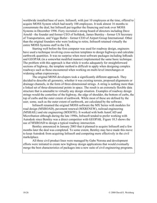 10-26 © 2008 David E. Weisberg
worldwide installed base of users. Infrasoft, with just 10 employees at the time, offered to
acquire MOSS System which had nearly 100 employees. It took almost 16 months to
consummate the deal, but Infrasoft put together the financing and took over MOSS
Systems in December 1996. Fiery recruited a strong board of directors including Dave
Arnold - the founder and former CEO of Softdesk, James Burnley - former US Secretary
of Transportation, and Viggo Butler - former CEO of Airport Group International. Other
than the original founders who were looking to retire, Infrasoft retained virtually the
entire MOSS Systems staff in the UK.
Starting well before the first computer was used for roadway design, engineers
have used a technique involving cross-section templates to design highways and calculate
earthwork quantities. It was no surprise when most software packages including InRoads
and GEOPAK (in a somewhat modified manner) implemented the same basic technique.
The problem with this approach is that while it works adequately for straightforward
sections of highway, the template method is difficult to apply when designing complex
roadways such as those encountered when working on multi-level interchanges or
widening urban expressways.
The original MOSS developers took a significantly different approach. They
decided to describe all geometry, whether it was existing terrain, proposed alignments or
drainage channels, in the form of three-dimensional strings. A string is nothing more than
a linked set of three-dimensional points in space. The result is an extremely flexible data
structure that is amenable to virtually any design situation. Examples of roadway design
strings would the centerline of the highway, the edge of shoulder, the bottom of curbs, the
top of curbs and the outer extent of earthwork. While most of these are defined by the
user, some, such as the outer extent of earthwork, are calculated by the software.
Infrasoft renamed the original MOSS software the MX Series with modules for
road design (MXROAD), pavement renewal (MXRENEW), railroad engineering
(MXRAIL) and site engineering (MXSITE). It worked with both AutoCAD and
MicroStation although during the late 1990s, Infrasoft tended to prefer working with
Autodesk since Bentley was a direct competitor with GEOPAK. Figure 10.3 shows the
use of MXROAD to design a typical roadway intersection.
Bentley announced in January 2003 that it planned to acquire Infrasoft and a few
months later the deal was completed. To some extent, Bentley may have made this move
to keep Autodesk from acquiring Infrasoft and competing more effectively in the civil
marketplace.
All three civil product lines were managed by Gabe Norona and development
efforts were initiated to create new highway design applications that would eventually
merge the best characteristics of packages into a new suite of civil engineering programs.
 