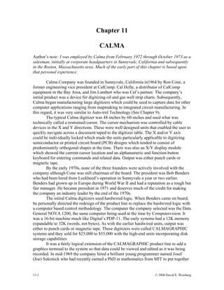 Chapter 11
CALMA
Author’s note: I was employed by Calma from February 1972 through October 1973 as a
salesman, initially at corporate headquarters in Sunnyvale, California and subsequently
in the Boston, Massachusetts area. Much of the early part of this chapter is based upon
that personal experience.
Calma Company was founded in Sunnyvale, California in1964 by Ron Cone, a
former engineering vice president at CalComp, Cal Hefte, a distributor of CalComp
equipment in the Bay Area, and Jim Lambert who was Cal’s partner. The company’s
initial product was a device for digitizing oil and gas well strip charts. Subsequently,
Calma began manufacturing large digitizers which could be used to capture data for other
computer applications ranging from mapmaking to integrated circuit manufacturing. In
this regard, it was very similar to Auto-trol Technology (See Chapter 9).
The typical Calma digitizer was 48-inches by 60-inches and used what was
technically called a restrained cursor. The cursor mechanism was controlled by cable
devices in the X and Y directions. These were well designed units that enabled the user to
quickly navigate across a document taped to the digitizer table. The X and/or Y axis
could be individually locked which made the units particularly applicable to digitizing
semiconductor or printed circuit board (PCB) designs which tended to consist of
predominately orthogonal shapes at the time. There was also an X/Y display module
which showed the current cursor location and an alphanumeric and function button
keyboard for entering commands and related data. Output was either punch cards or
magnetic tape.
By the early 1970s, none of the three founders were actively involved with the
company although Cone was still chairman of the board. The president was Bob Benders
who had been hired from Lockheed’s operation in Sunnyvale a year or two earlier.
Benders had grown up in Europe during World War II and had a reputation as a tough but
fair manager. He became president in 1971 and deserves much of the credit for making
the company an industry leader by the end of the 1970s.
The initial Calma digitizers used hardwired logic. When Benders came on board,
he personally directed the redesign of the product line to replace the hardwired logic with
a computer based control methodology. The computer the company selected was the Data
General NOVA 1200, the same computer being used at the time by Computervision. It
was a 16-bit machine much like Digital’s PDP-11. The early systems had a 12K memory
expandable to 32K (words, not bytes). As with the earlier hardwired units, output was
either to punch cards or magnetic tape. These digitizers were called CALMAGRAPHIC
systems and they sold for $25,000 to $55,000 with the high-end units incorporating disk
storage capabilities.
It was a fairly logical extension of the CALMAGRAPHIC product line to add a
graphics terminal to the system so that data could be viewed and edited as it was being
recorded. In mid-1969 the company hired a brilliant young programmer named Josef
(Joe) Sukonick who had recently earned a PhD in mathematics from MIT to put together
11-1 © 2008 David E. Weisberg
 