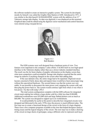 the software needed to create an interactive graphic system. The system he developed,
mostly by himself, was called the Graphic Data Station or GDS. Introduced in 1971, it
was similar to the disk-based CALMAGRAPHIC system with the addition of an 11”
Tektronix storage tube display. As data was digitized, it was displayed on this terminal.
Graphical data could be edited using the digitizer cursor mechanism and control functions
were entered using a keypad device.
Figure 11.1
Bob Benders
The GDS systems were well designed from a hardware point of view. Two
features were important to the company’s sales efforts. CALMA built its own high-speed
interface to the Tektronix display rather than use a slower industry standard interface.
The result was the far faster display of graphic information on the display screen than
what most competitors could accomplish. Storage tube displays required that the entire
image be redrawn if anything changed on the screen other than adding data.
If the user deleted a line, the entire image had to be repainted. Digitized circuit
layouts consisted of fairly dense data and repaint times would have been annoyingly long
without this specialized hardware. The second feature was that the system was very
stable. It was possible to disconnect the main power cord, stopping the system cold, and
then plug the power back in. The system would continue right from where it was when it
lost power. Try that with today’s PCs!
The total system configuration complete with the GDS software for integrated
circuit mask making but without a large plotter sold for a little less than $100,000.
Additional workstations were $35,000 each and large flatbed plotters cost as much as
$68,000. The system was designed to support up to six workstations.
It would probably be useful at this point to describe how integrated circuits were
designed and fabricated in the early 1970s since the process is much different today. The
first step was to create a functional design of the circuit in the form of a logic diagram.
There were a few computer programs available at the time that helped designers analyze
timing issues and the logical integrity of the circuit. The next step was to make a drawing
of the circuit on large sheets of grid paper, using a different color to represent each layer
11-2 © 2008 David E. Weisberg
 