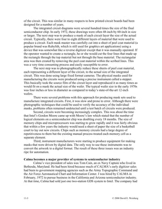 11-3 © 2008 David E. Weisberg
of the circuit. This was similar in many respects to how printed circuit boards had been
designed for a number of years.
The integrated circuit diagrams were several hundred times the size of the final
semiconductor chip. In early 1972, these drawings were often 48-inch by 60-inch in size
or larger. The next step was to produce a mask of each circuit layer the size of the actual
circuit. Typically, there were four to eight different layers of material that were used to
produce a circuit. Each mask master was carefully cut into a sheet of peel coat material (a
popular brand was Rubylith, which is still used for graphics art applications) using a
device that was somewhat like a reverse digitizer except that it was manually operated. If
the operator wanted to create a rectangle, he or she would cut the four lines that made up
the rectangle through the top material but not through the base material. The rectangular
area was then created by removing the peel coat material within the scribed lines. This
was a very time consuming process and easily susceptible to error.
The next step was to photographically reduce these sheets of peel coat material,
each representing a different layer of the circuit, to the actual size of the integrated
circuit. This was done using large fixed format cameras. The physical masks used for
manufacturing the circuits were produced using a precise instrument called a stepper.
This basically took the source film of the circuit layer and reproduced it as many times as
would fit on a mask the actual size of the wafer. The typical wafer size in the early 1970s
was four inches or less in diameter as compared to today’s state-of-the-art 12-inch
wafers.
There were several problems with this approach for producing mask sets used to
manufacture integrated circuits. First, it was slow and prone to error. Although there were
photographic techniques that could be used to verify the accuracy of the individual
masks, problems often remained undetected until a test batch of circuits were produced.
Second, circuits were becoming increasingly complex. This was about the time
that Intel’s Gordon Moore came up with Moore’s law which stated that the number of
logical elements on a semiconductor chip was doubling every 18 months. The size of
memory chips and microprocessors was starting to grow rapidly and it was fairly obvious
that within a few years the industry would need a sheet of paper the size of a basketball
court to lay out new circuits. Chips such as memory circuits had a large degree of
repetitiveness to them but the existing manual process treated each memory cell as a
separate element.
Third, instrument manufacturers were starting to produce equipment for making
masks that were driven by digital data. The only way to use these instruments was to
convert the artwork to a digital format. The result of these three issues was an industry
ripe for automation.
Calma becomes a major provider of systems to semiconductor industry
Calma’s vice president of sales was Tom Cain, an ex Navy Captain who lived in
Bethesda, Maryland. He had been hired because much of CALMA’s early digitizer sales
had been to government mapping agencies such as the Army Topographic Command and
the Air Force Aeronautical Chart and Information Center. I was hired by CALMA in
February, 1972 to pursue business in the California and Arizona semiconductor industry.
At that time, Calma had sold just one two-station GDS system to Intel. The company had
 