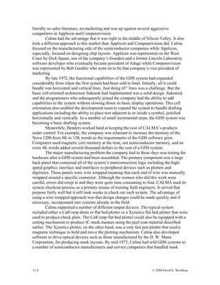 11-4 © 2008 David E. Weisberg
literally no sales literature, no marketing and was up against several aggressive
competitors in Applicon and Computervision.
Calma had the advantage that it was right in the middle of Silicon Valley. It also
took a different approach to this market than Applicon and Computervision did. Calma
focused on the manufacturing side of the semiconductor companies while Applicon,
especially, focused on designing chip layouts. Applicon was represented on the West
Coast by Dick Spann, one of the company’s founders and a former Lincoln Laboratory
software developer who eventually became president of Adage while Computervision
was represented by Bob Gauthie who went on to be that company’s vice president of
marketing.
By late 1972, the functional capabilities of the GDS system had expanded
considerably from when the first system had been sold to Intel. Initially, all it could
handle was horizontal and vertical lines. Just doing 45° lines was a challenge. But the
basic cell oriented architecture Sukonik had implemented was a solid design. Sukonick
and the programmers who subsequently joined the company had the ability to add
capabilities to the system without slowing down its basic display operations. This cell
orientation also enabled the development team to expand the system to handle drafting
applications including the ability to place text adjacent to or inside a symbol, justified
horizontally and vertically. In a number of small incremental steps, the GDS system was
becoming a basic drafting system.
Meanwhile, Benders worked hard at keeping the cost of CALMA’s products
under control. For example, the company was reluctant to increase the memory of the
Nova 1200 from 8K to 12K words as the requirements of the GDS software grew.
Computers used magnetic core memory at the time, not semiconductor memory, and an
extra 4K words added several thousand dollars to the cost of a GDS system.
The major manufacturing problem the company had in those days was testing the
hardware after a GDS system had been assembled. The primary component was a large
back panel that contained all of the system’s interconnection logic including the high-
speed graphics interface and interfaces to peripheral devices such as plotters and
digitizers. These panels were wire wrapped meaning that each end of wire was manually
wrapped around a specific connector. Although the women who did this work were
careful, errors did creep in and they were quite time consuming to find. CALMA used its
system checkout process as a primary means of training field engineers. It served that
purpose fairly well but it still took weeks to check out each system. The advantage of
using a wire wrapped approach was that design changes could be made quickly and if
necessary, incorporated into systems already in the field.
Calma supported a number of different output devices. The typical system
included either a CalComp drum or flat bed plotter or a Xynetics flat bed plotter that were
used to produce check plots. The CalComp flat bed plotter could also be equipped with a
cutting mechanism to produce IC mask masters using the peel coat material described
earlier. The Xynetics plotter, on the other hand, was a very fast pen plotter that used a
magnetic technique to hold and move the plotting mechanism. Calma also developed
software to drive optical devices such as those manufactured by the D. W. Mann
Corporation, for producing mask layouts. By mid-1973, Calma had sold GDS systems to
a number of semiconductor manufacturers and service companies that handled mask
 