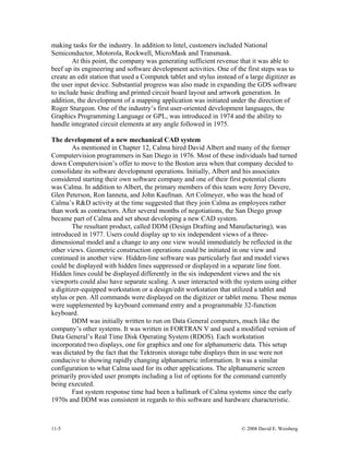11-5 © 2008 David E. Weisberg
making tasks for the industry. In addition to Intel, customers included National
Semiconductor, Motorola, Rockwell, MicroMask and Transmask.
At this point, the company was generating sufficient revenue that it was able to
beef up its engineering and software development activities. One of the first steps was to
create an edit station that used a Computek tablet and stylus instead of a large digitizer as
the user input device. Substantial progress was also made in expanding the GDS software
to include basic drafting and printed circuit board layout and artwork generation. In
addition, the development of a mapping application was initiated under the direction of
Roger Sturgeon. One of the industry’s first user-oriented development languages, the
Graphics Programming Language or GPL, was introduced in 1974 and the ability to
handle integrated circuit elements at any angle followed in 1975.
The development of a new mechanical CAD system
As mentioned in Chapter 12, Calma hired David Albert and many of the former
Computervision programmers in San Diego in 1976. Most of these individuals had turned
down Computervision’s offer to move to the Boston area when that company decided to
consolidate its software development operations. Initially, Albert and his associates
considered starting their own software company and one of their first potential clients
was Calma. In addition to Albert, the primary members of this team were Jerry Devere,
Glen Peterson, Ron Ianneta, and John Kaufman. Art Colmeyer, who was the head of
Calma’s R&D activity at the time suggested that they join Calma as employees rather
than work as contractors. After several months of negotiations, the San Diego group
became part of Calma and set about developing a new CAD system.
The resultant product, called DDM (Design Drafting and Manufacturing), was
introduced in 1977. Users could display up to six independent views of a three-
dimensional model and a change to any one view would immediately be reflected in the
other views. Geometric construction operations could be initiated in one view and
continued in another view. Hidden-line software was particularly fast and model views
could be displayed with hidden lines suppressed or displayed in a separate line font.
Hidden lines could be displayed differently in the six independent views and the six
viewports could also have separate scaling. A user interacted with the system using either
a digitizer-equipped workstation or a design/edit workstation that utilized a tablet and
stylus or pen. All commands were displayed on the digitizer or tablet menu. These menus
were supplemented by keyboard command entry and a programmable 32-function
keyboard.
DDM was initially written to run on Data General computers, much like the
company’s other systems. It was written in FORTRAN V and used a modified version of
Data General’s Real Time Disk Operating System (RDOS). Each workstation
incorporated two displays, one for graphics and one for alphanumeric data. This setup
was dictated by the fact that the Tektronix storage tube displays then in use were not
conducive to showing rapidly changing alphanumeric information. It was a similar
configuration to what Calma used for its other applications. The alphanumeric screen
primarily provided user prompts including a list of options for the command currently
being executed.
Fast system response time had been a hallmark of Calma systems since the early
1970s and DDM was consistent in regards to this software and hardware characteristic.
 