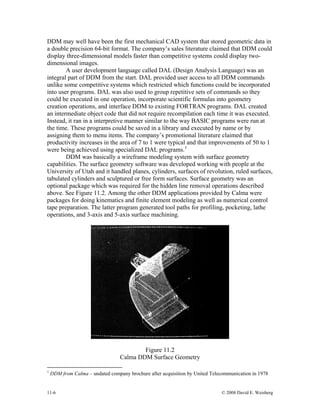11-6 © 2008 David E. Weisberg
DDM may well have been the first mechanical CAD system that stored geometric data in
a double precision 64-bit format. The company’s sales literature claimed that DDM could
display three-dimensional models faster than competitive systems could display two-
dimensional images.
A user development language called DAL (Design Analysis Language) was an
integral part of DDM from the start. DAL provided user access to all DDM commands
unlike some competitive systems which restricted which functions could be incorporated
into user programs. DAL was also used to group repetitive sets of commands so they
could be executed in one operation, incorporate scientific formulas into geometry
creation operations, and interface DDM to existing FORTRAN programs. DAL created
an intermediate object code that did not require recompilation each time it was executed.
Instead, it ran in a interpretive manner similar to the way BASIC programs were run at
the time. These programs could be saved in a library and executed by name or by
assigning them to menu items. The company’s promotional literature claimed that
productivity increases in the area of 7 to 1 were typical and that improvements of 50 to 1
were being achieved using specialized DAL programs.1
DDM was basically a wireframe modeling system with surface geometry
capabilities. The surface geometry software was developed working with people at the
University of Utah and it handled planes, cylinders, surfaces of revolution, ruled surfaces,
tabulated cylinders and sculptured or free form surfaces. Surface geometry was an
optional package which was required for the hidden line removal operations described
above. See Figure 11.2. Among the other DDM applications provided by Calma were
packages for doing kinematics and finite element modeling as well as numerical control
tape preparation. The latter program generated tool paths for profiling, pocketing, lathe
operations, and 3-axis and 5-axis surface machining.
Figure 11.2
Calma DDM Surface Geometry
1
DDM from Calma – undated company brochure after acquisition by United Telecommunication in 1978
 
