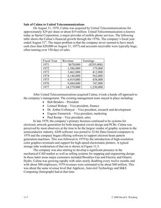 11-7 © 2008 David E. Weisberg
Sale of Calma to United Telecommunications
On August 31, 1978, Calma was acquired by United Telecommunications for
approximately $29 per share or about $19 million. United Telecommunication is known
today as Sprint Corporation, a major provider of mobile phone services. The following
table shows the Calma’s financial growth through the 1970s. The company’s fiscal year
ended August 31st
. The major problem is that the company never seemed to have much
cash (less than $20,000 on August 31, 1977) and accounts receivable were typically huge,
often running over 150 days of sales.
Fiscal Year Revenue Earnings
1971 $670,000 ($293,000)
1972 1,586,000 179,000
1973 3,462,000 412,000
1974 6,146,000 562,000
1975 6,919,000 438,000
1976 9,484,000 747,000
1977 14,279,000 1,230,000
After United Telecommunications acquired Calma, it took a hands off approach to
the company’s management. The existing management team stayed in place including:
• Bob Benders – President
• Lemuel Bishop – Vice president, finance
• Dr. Arthur Collmeyer – Vice president, research and development
• Eugene Emmerich – Vice president, marketing
• Paul Kemp – Vice president, sales
In late 1979, the company’s primary business continued to be systems for
electronic artwork generation for both integrated circuit design and PCBs. Calma was
perceived by most observers at the time to be the largest vendor of graphic systems to the
semiconductor industry. GDS software was ported to 32-bit Data General computers in
1978 and the company began offering software to support electron beam pattern
generation machines. This was followed in 1979 by the introduction of high-resolution
color graphics terminals and support for high-speed electrostatic plotters. A typical
storage tube workstation of that era is shown in Figure 11.3.
The company was also starting to develop a significant presence in the
mechanical CAD market as well as selling systems for mapping and engineering design.
In these latter areas major customers included Brooklyn Gas and Electric and Ontario
Hydro. Calma was growing rapidly with sales nearly doubling every twelve months and
with about 500 employees, 1979 revenues were estimated to be about $40 million. This
was about the same revenue level that Applicon, Auto-trol Technology and M&S
Computing (Intergraph) had at that time.
 