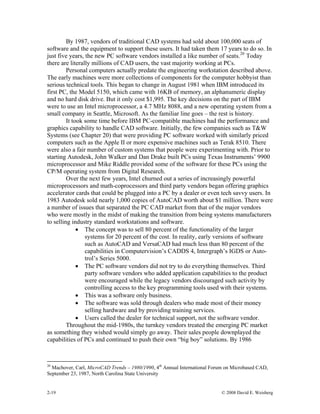 2-19 © 2008 David E. Weisberg
By 1987, vendors of traditional CAD systems had sold about 100,000 seats of
software and the equipment to support these users. It had taken them 17 years to do so. In
just five years, the new PC software vendors installed a like number of seats.20
Today
there are literally millions of CAD users, the vast majority working at PCs.
Personal computers actually predate the engineering workstation described above.
The early machines were more collections of components for the computer hobbyist than
serious technical tools. This began to change in August 1981 when IBM introduced its
first PC, the Model 5150, which came with 16KB of memory, an alphanumeric display
and no hard disk drive. But it only cost $1,995. The key decisions on the part of IBM
were to use an Intel microprocessor, a 4.7 MHz 8088, and a new operating system from a
small company in Seattle, Microsoft. As the familiar line goes – the rest is history.
It took some time before IBM PC-compatible machines had the performance and
graphics capability to handle CAD software. Initially, the few companies such as T&W
Systems (see Chapter 20) that were providing PC software worked with similarly priced
computers such as the Apple II or more expensive machines such as Terak 8510. There
were also a fair number of custom systems that people were experimenting with. Prior to
starting Autodesk, John Walker and Dan Drake built PCs using Texas Instruments’ 9900
microprocessor and Mike Riddle provided some of the software for these PCs using the
CP/M operating system from Digital Research.
Over the next few years, Intel churned out a series of increasingly powerful
microprocessors and math-coprocessors and third party vendors began offering graphics
accelerator cards that could be plugged into a PC by a dealer or even tech savvy users. In
1983 Autodesk sold nearly 1,000 copies of AutoCAD worth about $1 million. There were
a number of issues that separated the PC CAD market from that of the major vendors
who were mostly in the midst of making the transition from being systems manufacturers
to selling industry standard workstations and software.
• The concept was to sell 80 percent of the functionality of the larger
systems for 20 percent of the cost. In reality, early versions of software
such as AutoCAD and VersaCAD had much less than 80 percent of the
capabilities in Computervision’s CADDS 4, Intergraph’s IGDS or Auto-
trol’s Series 5000.
• The PC software vendors did not try to do everything themselves. Third
party software vendors who added application capabilities to the product
were encouraged while the legacy vendors discouraged such activity by
controlling access to the key programming tools used with their systems.
• This was a software only business.
• The software was sold through dealers who made most of their money
selling hardware and by providing training services.
• Users called the dealer for technical support, not the software vendor.
Throughout the mid-1980s, the turnkey vendors treated the emerging PC market
as something they wished would simply go away. Their sales people downplayed the
capabilities of PCs and continued to push their own “big boy” solutions. By 1986
20
Machover, Carl, MicroCAD Trends – 1980/1990, 4th
Annual International Forum on Microbased CAD,
September 23, 1987, North Carolina State University
 