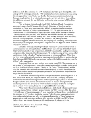 11-9 © 2008 David E. Weisberg
million in cash. This consisted of a $100 million cash payment upon closing of the sale
and up to $70 million payable in the 1985 timeframe based upon Calma’s revenue during
the subsequent four years. United had decided that Calma’s systems manufacturing
business simply did not fit in with its other computer services activities.3
Even without
the additional payment, this was fairly nice profit on the latter company’s $19 million
investment.
Prior to the deal closing in early April 1981, the Federal Trade Commission
expressed concern that GE’s ownership of nearly 23 percent of Applicon and its
acquisition of Calma were anticompetitive. While it is not clear that its subsequent
actions were the result of a direct request from the FTC, GE soon announced that it
would sell the 1.2 million shares of Applicon that it owned within the next 12 months.
1980 had been a good year for Calma. Revenue was up to $62 million, the company
entered 1981 with a $17 million backlog and Calma’s 1,000 employees were ensconced
in a new facility in Milpitas, California that included a 204,000 square foot
manufacturing plant.4
On a revenue basis, the company was competing for third place in
the industry with Intergraph, chasing after Computervision and Applicon which held first
and second position.
One of the first steps taken to provide GE resources to Calma was to establish a
communications link between Calma’s DDM software and software offered by General
Electric Information Services Organization. GEISCO was one of the leading time-sharing
companies at the time and offered its customers NC post-processing services among other
applications. It also offered APT part programming on a timeshared basis. While these
services were available to all manufacturing companies in one fashion or another, having
both Calma and GEISCO under one corporate roof provided addition marketing clout for
Calma’s sales organization.
Acquiring Calma was not a random move on the part of GE. The company was in
the process of putting together a group of corporate organizations to market products and
services for what it referred to as the “Factory of The Future.” The company’s position
was that computer and communications systems were going to have a major impact on
how manufacturers designed and produced products in the future and it intended to be a
major force in that market.
In retrospect, it was a totally rational concept and one that eventually proved to be
true. Under Jack Welch, the corporate attitude at GE was that a company was either
number one or number two in a particular market segment or you got out of that business.
GE proceeded to pour millions into Calma to expand its product development and
marketing activities but it was never able to make the company profitable. During the
seven years it owned Calma, losses ran as high as $50 million annually.
While United Telecommunications had taken a fairly hands off approach towards
managing Calma, GE set out fairly quickly to make it a “GE” company. This did not set
well with many of Calma’s managers. A good example was Harvey Jones who had joined
the company in 1974. After a stint in the company’s development organization, Jones
took on increasingly important roles in the sales and marketing of Calma’s electronic
design and artwork generation products. After receiving an MBA from MIT’s Sloan
School, Jones was promoted to vice president of business development for the
3
Barbetta, Frank, Electronic News, December 8, 1980, pg. 1
4
Electronic News, April 6, 1981, pg. 91
 