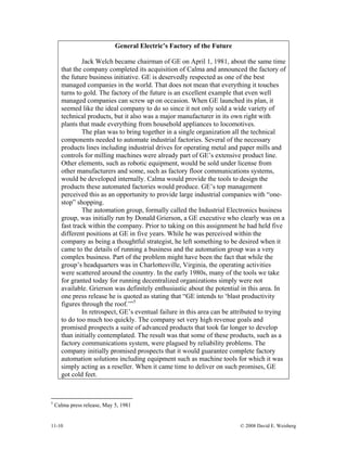 11-10 © 2008 David E. Weisberg
General Electric’s Factory of the Future
Jack Welch became chairman of GE on April 1, 1981, about the same time
that the company completed its acquisition of Calma and announced the factory of
the future business initiative. GE is deservedly respected as one of the best
managed companies in the world. That does not mean that everything it touches
turns to gold. The factory of the future is an excellent example that even well
managed companies can screw up on occasion. When GE launched its plan, it
seemed like the ideal company to do so since it not only sold a wide variety of
technical products, but it also was a major manufacturer in its own right with
plants that made everything from household appliances to locomotives.
The plan was to bring together in a single organization all the technical
components needed to automate industrial factories. Several of the necessary
products lines including industrial drives for operating metal and paper mills and
controls for milling machines were already part of GE’s extensive product line.
Other elements, such as robotic equipment, would be sold under license from
other manufacturers and some, such as factory floor communications systems,
would be developed internally. Calma would provide the tools to design the
products these automated factories would produce. GE’s top management
perceived this as an opportunity to provide large industrial companies with “one-
stop” shopping.
The automation group, formally called the Industrial Electronics business
group, was initially run by Donald Grierson, a GE executive who clearly was on a
fast track within the company. Prior to taking on this assignment he had held five
different positions at GE in five years. While he was perceived within the
company as being a thoughtful strategist, he left something to be desired when it
came to the details of running a business and the automation group was a very
complex business. Part of the problem might have been the fact that while the
group’s headquarters was in Charlottesville, Virginia, the operating activities
were scattered around the country. In the early 1980s, many of the tools we take
for granted today for running decentralized organizations simply were not
available. Grierson was definitely enthusiastic about the potential in this area. In
one press release he is quoted as stating that “GE intends to ‘blast productivity
figures through the roof.’”5
In retrospect, GE’s eventual failure in this area can be attributed to trying
to do too much too quickly. The company set very high revenue goals and
promised prospects a suite of advanced products that took far longer to develop
than initially contemplated. The result was that some of these products, such as a
factory communications system, were plagued by reliability problems. The
company initially promised prospects that it would guarantee complete factory
automation solutions including equipment such as machine tools for which it was
simply acting as a reseller. When it came time to deliver on such promises, GE
got cold feet.
5
Calma press release, May 5, 1981
 