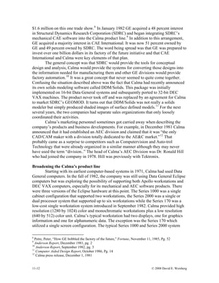 11-12 © 2008 David E. Weisberg
$1.6 million on this one trade show.8
In January 1982 GE acquired a 48 percent interest
in Structural Dynamics Research Corporation (SDRC) and began integrating SDRC’s
mechanical CAE software into the Calma product line.9
In addition to this arrangement,
GE acquired a majority interest in CAE International. It was now 51 percent owned by
GE and 49 percent owned by SDRC. The word being spread was that GE was prepared to
invest over one billion dollars in its factory of the future initiative and that CAE
International and Calma were key elements of that plan.
The general concept was that SDRC would provide the tools for conceptual
design and analysis, Calma would provide the systems for converting those designs into
the information needed for manufacturing them and other GE divisions would provide
factory automation.10
It was a great concept that never seemed to quite come together.
Confusing the situation described above was the fact that Calma had recently announced
its own solids modeling software called DDM/Solids. This package was initially
implemented on 16-bit Data General systems and subsequently ported to 32-bit DEC
VAX machines. The product never took off and was replaced by an agreement for Calma
to market SDRC’s GEOMOD. It turns out that DDM/Solids was not really a solids
modeler but simply produced shaded images of surface defined models.11
For the next
several years, the two companies had separate sales organizations that only loosely
coordinated their activities.
Calma’s marketing personnel sometimes got carried away when describing the
company’s products and business developments. For example, in December 1981 Calma
announced that it had established an AEC division and claimed that it was “the only
CAD/CAM maker with a division totally dedicated to the AE&C market.”12
That
probably came as a surprise to competitors such as Computervision and Auto-trol
Technology that were already organized in a similar manner although they may never
have used the term “division..” The head of Calma’s AEC Division was Dr. Ronald Hill
who had joined the company in 1978. Hill was previously with Tektronix.
Broadening the Calma’s product line
Starting with its earliest computer-based systems in 1971, Calma had used Data
General computers. In the fall of 1982, the company was still using Data General Eclipse
computers but was exploring the possibility of supporting both Apollo workstations and
DEC VAX computers, especially for its mechanical and AEC software products. There
were three versions of the Eclipse hardware at this point. The Series 1000 was a single
cabinet configuration that supported two workstations, the Series 2000 was a single or
dual processor system that supported up to six workstations while the Series 170 was a
low-cost single workstation system introduced in September 1982. Calma provided high
resolution (1280 by 1024) color and monochromatic workstations plus a low resolution
(640 by 512) color unit. Calma’s typical workstation had two displays, one for graphics
information and one for alphanumeric data. The exception was the Series 170 which
utilized a single screen configuration. The typical Series 1000 and Series 2000 system
8
Petre, Peter, “How GE bobbled the factory of the future,” Fortune, November 11, 1985, Pg. 52
9
Anderson Report, December 1981, pg. 2
10
Anderson Report, September 1982, pg. 3
11
Computer Aided Design Report, October 1986, Pg. 14
12
Calma press release, December 1, 1981
 